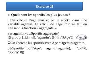 Exercice 02
o. Quels sont les sportifs les plus jeunes ?
On calcule l’âge min et on le stocke dans une
variable agemin. Le calcul de l’âge min se fait en
utilisant la fonction « aggregate ».
var agemin=db.Sportifs.aggregate(
[{$group: {_id: null, "agemin": {$min:"$Age"}}}]).next();
On cherche les sportifs avec Age = agemin.agemin.
db.Sportifs.find({"Age": agemin.agemin}, {"_id":0,
"Sports":0})
 