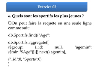 Exercice 02
o. Quels sont les sportifs les plus jeunes ?
On peut faire la requête en une seule ligne
comme suit:
db.Sportifs.find({"Age":
db.Sportifs.aggregate([
{$group: {_id: null, "agemin":
{$min:"$Age"}}}]).next().agemin},
{"_id":0, "Sports":0}
)
 
