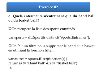 Exercice 02
q. Quels entraîneurs n’entraînent que du hand ball
ou du basket ball ?
On récupère la liste des sports entraînés.
var sports = db.Sportifs.distinct("Sports.Entrainer");
On fait un filtre pour supprimer le hand et le basket
en utilisant la fonction filter .
var autres = sports.filter(function(s) {
return (s != "Hand ball" & s != "Basket ball")
});
 