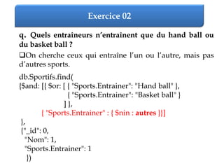Exercice 02
q. Quels entraîneurs n’entraînent que du hand ball ou
du basket ball ?
On cherche ceux qui entraîne l’un ou l’autre, mais pas
d’autres sports.
db.Sportifs.find(
{$and: [{ $or: [ { "Sports.Entrainer": "Hand ball" },
{ "Sports.Entrainer": "Basket ball" }
] },
{ "Sports.Entrainer" : { $nin : autres }}]
},
{"_id": 0,
"Nom": 1,
"Sports.Entrainer": 1
})
 