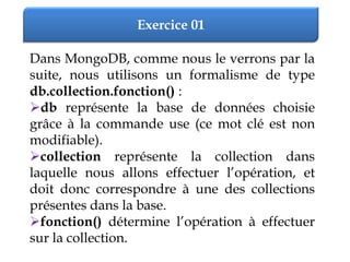 Exercice 01
Dans MongoDB, comme nous le verrons par la
suite, nous utilisons un formalisme de type
db.collection.fonction() :
db représente la base de données choisie
grâce à la commande use (ce mot clé est non
modifiable).
collection représente la collection dans
laquelle nous allons effectuer l’opération, et
doit donc correspondre à une des collections
présentes dans la base.
fonction() détermine l’opération à effectuer
sur la collection.
 