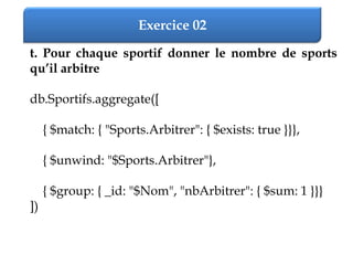 Exercice 02
t. Pour chaque sportif donner le nombre de sports
qu’il arbitre
db.Sportifs.aggregate([
{ $match: { "Sports.Arbitrer": { $exists: true }}},
{ $unwind: "$Sports.Arbitrer"},
{ $group: { _id: "$Nom", "nbArbitrer": { $sum: 1 }}}
])
 