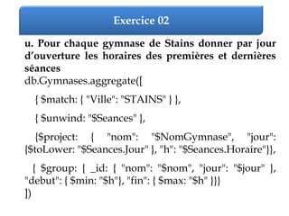 Exercice 02
u. Pour chaque gymnase de Stains donner par jour
d’ouverture les horaires des premières et dernières
séances
db.Gymnases.aggregate([
{ $match: { "Ville": "STAINS" } },
{ $unwind: "$Seances" },
{$project: { "nom": "$NomGymnase", "jour":
{$toLower: "$Seances.Jour" }, "h": "$Seances.Horaire"}},
{ $group: { _id: { "nom": "$nom", "jour": "$jour" },
"debut": { $min: "$h"}, "fin": { $max: "$h" }}}
])
 