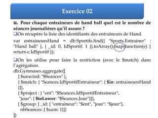 Exercice 02
u. Pour chaque entraîneurs de hand ball quel est le nombre de
séances journalières qu’il assure ?
On récupère la liste des identifiants des entraîneurs de Hand.
var entraineursHand = db.Sportifs.find({ "Sports.Entrainer" :
"Hand ball" }, { _id: 0, IdSportif: 1 }).toArray().map(function(e) {
return e.IdSportif });
On les utilise pour faire la restriction (avec le $match) dans
l’agrégation.
db.Gymnases.aggregate([
{ $unwind: "$Seances" },
{ $match: { "Seances.IdSportifEntraineur": { $in: entraineursHand
}}},
{ $project : { "ent": "$Seances.IdSportifEntraineur",
"jour": { $toLower: "$Seances.Jour"}}},
{ $group: { _id: { "entraineur": "$ent", "jour": "$jour"},
nbSeances: { $sum: 1}}}
])
 
