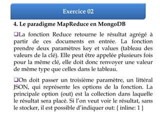 Exercice 02
4. Le paradigme MapReduce en MongoDB
La fonction Reduce retourne le résultat agrégé à
partir de ces documents en entrée. La fonction
prendre deux paramètres key et values (tableau des
valeurs de la clé). Elle peut être appelée plusieurs fois
pour la même clé, elle doit donc renvoyer une valeur
de même type que celles dans le tableau.
On doit passer un troisième paramètre, un littéral
JSON, qui représente les options de la fonction. La
principale option (out) est la collection dans laquelle
le résultat sera placé. Si l’on veut voir le résultat, sans
le stocker, il est possible d’indiquer out: { inline: 1 }
 