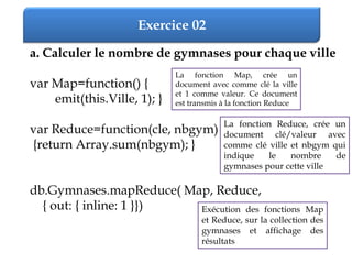 Exercice 02
a. Calculer le nombre de gymnases pour chaque ville
var Map=function() {
emit(this.Ville, 1); }
var Reduce=function(cle, nbgym)
{return Array.sum(nbgym); }
db.Gymnases.mapReduce( Map, Reduce,
{ out: { inline: 1 }})
La fonction Map, crée un
document avec comme clé la ville
et 1 comme valeur. Ce document
est transmis à la fonction Reduce
La fonction Reduce, crée un
document clé/valeur avec
comme clé ville et nbgym qui
indique le nombre de
gymnases pour cette ville
Exécution des fonctions Map
et Reduce, sur la collection des
gymnases et affichage des
résultats
 