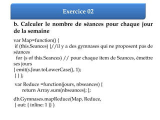 Exercice 02
b. Calculer le nombre de séances pour chaque jour
de la semaine
var Map=function() {
if (this.Seances) {//il y a des gymnases qui ne proposent pas de
séances
for (s of this.Seances) // pour chaque item de Seances, émettre
ses jours
{ emit(s.Jour.toLowerCase(), 1);
} } };
var Reduce =function(jours, nbseances) {
return Array.sum(nbseances); };
db.Gymnases.mapReduce(Map, Reduce,
{ out: { inline: 1 }} )
 