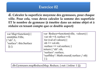 Exercice 02
d. Calculer la superficie moyenne des gymnases, pour chaque
ville. Pour cela, vous devez calculer la somme des superficie
ET le nombre de gymnase (à émettre dans un même objet et à
réduire en tenant compte que ce double aspect)
var Map=function() {
emit(this.Ville,
{ "nb": 1,
"surface": this.Surface
}); };
var Reduce=function(ville, valeurs) {
var nb = 0, surface = 0;
for (val of valeurs) {
nb += val.nb;
surface += val.surface; }
return { "nb": nb,
"surface": surface,
"surfMoy": Math.round( surface / nb)
} };
db.Gymnases.mapReduce(Map, Reduce, { out: { inline: 1 }})
 