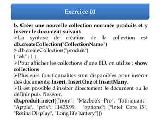 Exercice 01
b. Créer une nouvelle collection nommée produits et y
insérer le document suivant:
La syntaxe de création de la collection est
db.createCollection("CollectionName")
> db.createCollection("produit")
{ "ok" : 1 }
Pour afficher les collections d’une BD, on utilise : show
collections
Plusieurs fonctionnalités sont disponibles pour insérer
des documents: Insert, InsertOne et InsertMany.
Il est possible d'insérer directement le document ou le
définir puis l'insérer.
db.produit.insert({"nom": "Macbook Pro", "fabriquant":
"Apple", "prix": 11435.99, "options": ["Intel Core i5",
"Retina Display", "Long life battery"]})
 