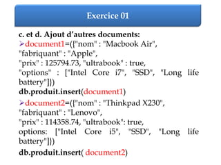 Exercice 01
c. et d. Ajout d’autres documents:
document1=({"nom" : "Macbook Air",
"fabriquant" : "Apple",
"prix" : 125794.73, "ultrabook" : true,
"options" : ["Intel Core i7", "SSD", "Long life
battery"]})
db.produit.insert(document1)
document2=({"nom" : "Thinkpad X230",
"fabriquant" : "Lenovo",
"prix" : 114358.74, "ultrabook": true,
options: ["Intel Core i5", "SSD", "Long life
battery"]})
db.produit.insert( document2)
 