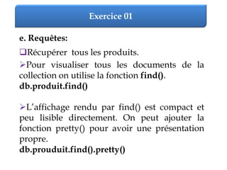 Exercice 01
e. Requêtes:
Récupérer tous les produits.
Pour visualiser tous les documents de la
collection on utilise la fonction find().
db.produit.find()
L’affichage rendu par find() est compact et
peu lisible directement. On peut ajouter la
fonction pretty() pour avoir une présentation
propre.
db.prouduit.find().pretty()
 