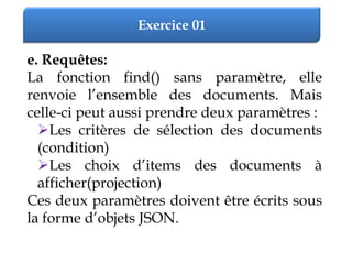 Exercice 01
e. Requêtes:
La fonction find() sans paramètre, elle
renvoie l’ensemble des documents. Mais
celle-ci peut aussi prendre deux paramètres :
Les critères de sélection des documents
(condition)
Les choix d’items des documents à
afficher(projection)
Ces deux paramètres doivent être écrits sous
la forme d’objets JSON.
 