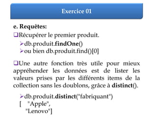 Exercice 01
e. Requêtes:
Récupérer le premier produit.
db.produit.findOne()
ou bien db.produit.find()[0]
Une autre fonction très utile pour mieux
appréhender les données est de lister les
valeurs prises par les différents items de la
collection sans les doublons, grâce à distinct().
db.produit.distinct("fabriquant")
[ "Apple",
"Lenovo"]
 