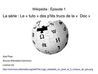 Wikipédia : Épisode 1
La série : Le « tuto » des p'tits trucs de la «  Doc »
Axel Pixel
Source Wikimédia Commons
Licence CC
http://commons.wikimedia.org/wiki/File:Logo_wikipédia_en_pixel_et_3_niveaux_de_gris.png
 