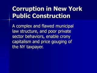 Corruption in New York 
Public Construction 
A complex and flawed municipal 
law structure, and poor private 
sector behaviors, enable crony 
capitalism and price gouging of 
the NY taxpayer. 
 