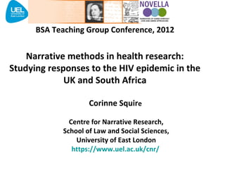 BSA Teaching Group Conference, 2012


    Narrative methods in health research:
Studying responses to the HIV epidemic in the
             UK and South Africa

                    Corinne Squire

              Centre for Narrative Research,
            School of Law and Social Sciences,
                University of East London
               https://www.uel.ac.uk/cnr/
 