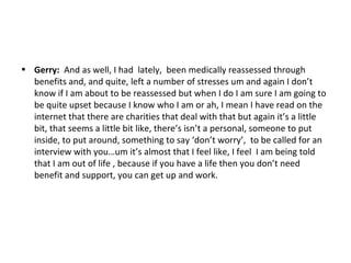 • Gerry: And as well, I had lately, been medically reassessed through
  benefits and, and quite, left a number of stresses um and again I don’t
  know if I am about to be reassessed but when I do I am sure I am going to
  be quite upset because I know who I am or ah, I mean I have read on the
  internet that there are charities that deal with that but again it’s a little
  bit, that seems a little bit like, there’s isn’t a personal, someone to put
  inside, to put around, something to say ‘don’t worry’, to be called for an
  interview with you…um it’s almost that I feel like, I feel I am being told
  that I am out of life , because if you have a life then you don’t need
  benefit and support, you can get up and work.
 