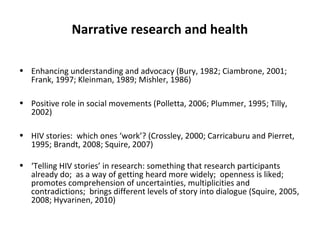 Narrative research and health

• Enhancing understanding and advocacy (Bury, 1982; Ciambrone, 2001;
  Frank, 1997; Kleinman, 1989; Mishler, 1986)

• Positive role in social movements (Polletta, 2006; Plummer, 1995; Tilly,
  2002)

• HIV stories: which ones ‘work’? (Crossley, 2000; Carricaburu and Pierret,
  1995; Brandt, 2008; Squire, 2007)

• ‘Telling HIV stories’ in research: something that research participants
  already do; as a way of getting heard more widely; openness is liked;
  promotes comprehension of uncertainties, multiplicities and
  contradictions; brings different levels of story into dialogue (Squire, 2005,
  2008; Hyvarinen, 2010)
 