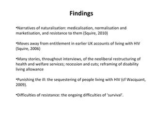 Findings
•Narratives of naturalisation: medicalisation, normalisation and
marketisation, and resistance to them (Squire, 2010)

•Moves away from entitlement in earlier UK accounts of living with HIV
(Squire, 2006)

•Many stories, throughout interviews, of the neoliberal restructuring of
health and welfare services; recession and cuts; reframing of disability
living allowance

•Punishing the ill: the sequestering of people living with HIV (cf Wacquant,
2009).

•Difficulties of resistance: the ongoing difficulties of ‘survival’.
 