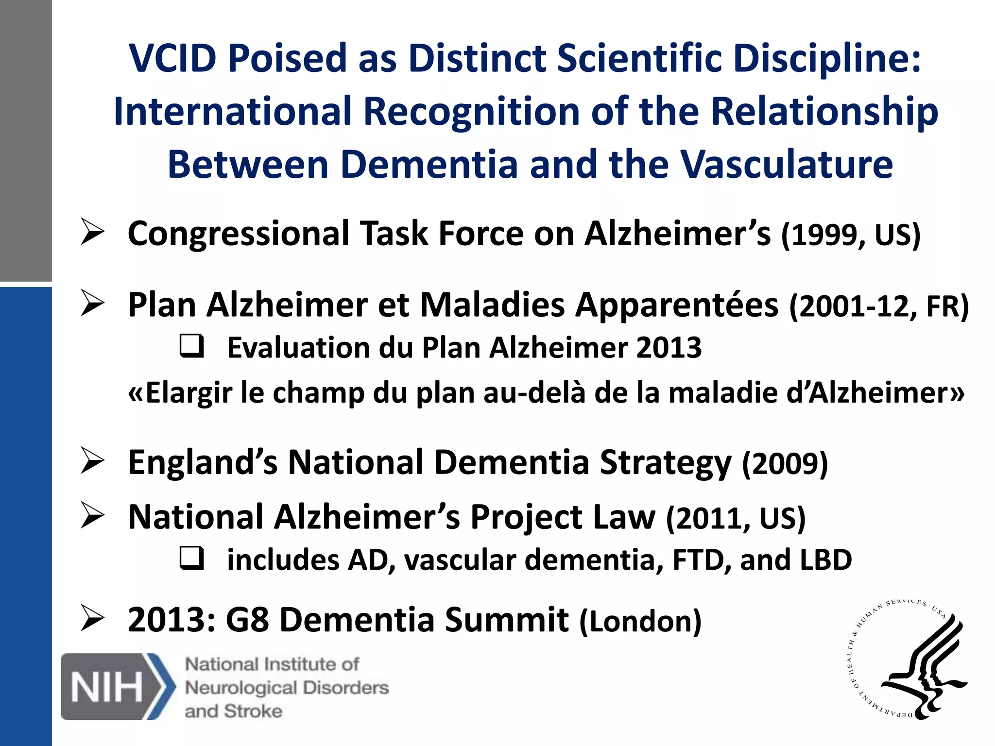  Congressional Task Force on Alzheimer’s (1999, US)
 Plan Alzheimer et Maladies Apparentées (2001-12, FR)
 Evaluation du Plan Alzheimer 2013
«Elargir le champ du plan au-delà de la maladie d’Alzheimer»
 England’s National Dementia Strategy (2009)
 National Alzheimer’s Project Law (2011, US)
 includes AD, vascular dementia, FTD, and LBD
 2013: G8 Dementia Summit (London)
VCID Poised as Distinct Scientific Discipline:
International Recognition of the Relationship
Between Dementia and the Vasculature
 