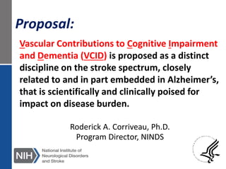 Vascular Contributions to Cognitive Impairment
and Dementia (VCID) is proposed as a distinct
discipline on the stroke spectrum, closely
related to and in part embedded in Alzheimer’s,
that is scientifically and clinically poised for
impact on disease burden.
Proposal:
Roderick A. Corriveau, Ph.D.
Program Director, NINDS
 