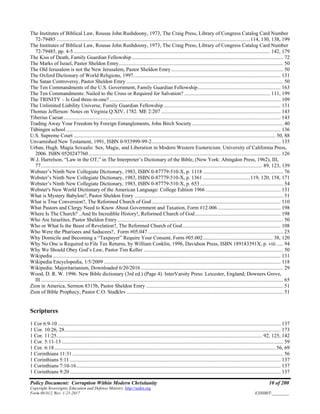 Policy Document: Corruption Within Modern Christianity 10 of 200
Copyright Sovereignty Education and Defense Ministry ,http://sedm.org
Form 08.012, Rev. 1-21-2017 EXHIBIT:________
The Institutes of Biblical Law, Rousas John Rushdoony, 1973, The Craig Press, Library of Congress Catalog Card Number
72-79485 ...................................................................................................................................................114, 130, 138, 199
The Institutes of Biblical Law, Rousas John Rushdoony, 1973, The Craig Press, Library of Congress Catalog Card Number
72-79485, pp. 4-5 ..................................................................................................................................................... 142, 179
The Kiss of Death, Family Guardian Fellowship................................................................................................................... 72
The Marks of Israel, Pastor Sheldon Emry............................................................................................................................. 50
The Old Jerusalem is not the New Jerusalem, Pastor Sheldon Emry ..................................................................................... 50
The Oxford Dictionary of World Religions, 1997................................................................................................................ 131
The Satan Controversy, Pastor Sheldon Emry ....................................................................................................................... 50
The Ten Commandments of the U.S. Government, Family Guardian Fellowship............................................................... 163
The Ten Commandments: Nailed to the Cross or Required for Salvation? ................................................................. 111, 199
The TRINITY – Is God three-in-one?.................................................................................................................................. 109
The Unlimited Liability Universe, Family Guardian Fellowship......................................................................................... 131
Thomas Jefferson: Notes on Virginia Q.XIV, 1782. ME 2:207........................................................................................... 143
Tiberius Caesar..................................................................................................................................................................... 143
Trading Away Your Freedom by Foreign Entanglements, John Birch Society ..................................................................... 40
Tübingen school................................................................................................................................................................... 136
U.S. Supreme Court ......................................................................................................................................................... 50, 88
Unvarnished New Testament, 1991, ISBN 0-933999-99-2.................................................................................................. 135
Urban, Hugh. Magia Sexualis: Sex, Magic, and Liberation in Modern Western Esotericism. University of California Press,
2006. ISBN 0520247760.................................................................................................................................................. 126
W.J. Harrelson, “Law in the OT,” in The Interpreter’s Dictionary of the Bible, (New York: Abingdon Press, 1962), III,
77........................................................................................................................................................................ 89, 123, 139
Webster’s Ninth New Collegiate Dictionary, 1983, ISBN 0-87779-510-X, p. 1118 ............................................................. 76
Webster’s Ninth New Collegiate Dictionary, 1983, ISBN 0-87779-510-X, p. 1361 ....................................119, 120, 158, 171
Webster’s Ninth New Collegiate Dictionary, 1983, ISBN 0-87779-510-X, p. 653 ............................................................... 54
Webster's New World Dictionary of the American Language: College Edition 1966 ......................................................... 131
What is Mystery Babylon?, Pastor Sheldon Emry ................................................................................................................. 51
What is True Conversion?, The Reformed Church of God.................................................................................................. 110
What Pastors and Clergy Need to Know About Government and Taxation, Form #12.006................................................ 198
Where Is The Church? ..And Its Incredible History!, Reformed Church of God................................................................. 198
Who Are Israelites, Pastor Sheldon Emry.............................................................................................................................. 50
Who or What Is the Beast of Revelation?, The Reformed Church of God........................................................................... 108
Who Were the Pharisees and Saducees?, Form #05.047....................................................................................................... 25
Why Domicile and Becoming a “Taxpayer” Require Your Consent, Form #05.002..................................................... 38, 120
Why No One is Required to File Tax Returns, by William Conklin, 1996, Davidson Press, ISBN 189183391X, p. viii ..... 94
Why We Should Obey God’s Law, Pastor Tim Keller .......................................................................................................... 50
Wikipedia ............................................................................................................................................................................. 131
Wikipedia Encyclopedia, 1/5/2009 ...................................................................................................................................... 118
Wikipedia: Majoritarianism, Downloaded 6/20/2016 ............................................................................................................ 29
Wood, D. R. W. 1996. New Bible dictionary (3rd ed.) (Page 4). InterVarsity Press: Leicester, England; Downers Grove,
Ill ........................................................................................................................................................................................ 65
Zion in America, Sermon 8315b, Pastor Sheldon Emry ........................................................................................................ 51
Zion of Bible Prophecy, Pastor C.O. Stadklev....................................................................................................................... 51
Scriptures
1 Cor 6:9-10 ......................................................................................................................................................................... 137
1 Cor. 10:26, 28.................................................................................................................................................................... 173
1 Cor. 11:25............................................................................................................................................................ 92, 125, 142
1 Cor. 5:11-13 ........................................................................................................................................................................ 59
1 Cor. 6:18........................................................................................................................................................................ 56, 69
1 Corinthians 11:31 ................................................................................................................................................................ 56
1 Corinthians 5:11 ................................................................................................................................................................ 137
1 Corinthians 7:10-16........................................................................................................................................................... 137
1 Corinthians 9:20 ................................................................................................................................................................ 137
 