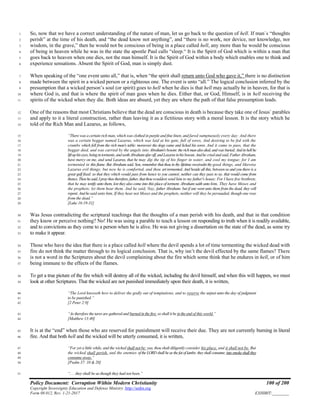 Policy Document: Corruption Within Modern Christianity 100 of 200
Copyright Sovereignty Education and Defense Ministry ,http://sedm.org
Form 08.012, Rev. 1-21-2017 EXHIBIT:________
So, now that we have a correct understanding of the nature of man, let us go back to the question of hell. If man`s “thoughts1
perish” at the time of his death, and “the dead know not anything”, and “there is no work, nor device, nor knowledge, nor2
wisdom, in the grave,” then he would not be conscious of being in a place called hell, any more than he would be conscious3
of being in heaven while he was in the state the apostle Paul calls “sleep.“ It is the Spirit of God which is within a man that4
goes back to heaven when one dies, not the man himself. It is the Spirit of God within a body which enables one to think and5
experience sensations. Absent the Spirit of God, man is simply dust.6
When speaking of the “one event unto all,” that is, when “the spirit shall return unto God who gave it,” there is no distinction7
made between the spirit in a wicked person or a righteous one. The event is unto “all.” The logical conclusion inferred by the8
presumption that a wicked person’s soul (or spirit) goes to hell when he dies is that hell may actually be in heaven, for that is9
where God is, and that is where the spirit of man goes when he dies. Either that, or God, Himself, is in hell receiving the10
spirits of the wicked when they die. Both ideas are absurd, yet they are where the path of that false presumption leads.11
One of the reasons that most Christians believe that the dead are conscious in death is because they take one of Jesus` parables12
and apply to it a literal construction, rather than leaving it as a fictitious story with a moral lesson. It is the story which he13
told of the Rich Man and Lazarus, as follows,14
“There was a certain rich man, which was clothed in purple and fine linen, and fared sumptuously every day: And there15
was a certain beggar named Lazarus, which was laid at his gate, full of sores, And desiring to be fed with the16
crumbs which fell from the rich man's table: moreover the dogs came and licked his sores. And it came to pass, that the17
beggar died, and was carried by the angels into Abraham'sbosom:therichmanalsodied,andwasburied;Andinhellhe18
liftuphiseyes,beingintorments,andseethAbrahamafaroff,andLazarusinhisbosom.Andhecriedandsaid,Father Abraham,19
have mercy on me, and send Lazarus, that he may dip the tip of his finger in water, and cool my tongue; for I am20
tormented in this flame. But Abraham said, Son, remember that thou in thy lifetime receivedst thy good things, and likewise21
Lazarus evil things: but now he is comforted, and thou art tormented. And beside all this, between us and you there is a22
great gulf fixed: so that they which would pass from hence to you cannot; neither can they pass to us, that would come from23
thence.Thenhesaid,Ipraytheetherefore,father,thatthouwouldest send him to my father's house: For I have five brethren;24
that he may testify unto them, lest they also come into this place of torment. Abraham saith unto him, They have Moses and25
the prophets; let them hear them. And he said, Nay, father Abraham: but if one went unto them from the dead, they will26
repent.Andhesaid unto him, If they hear not Moses and the prophets, neither will they be persuaded, though one rose27
from the dead.”28
[Luke 16:19-31]29
Was Jesus contradicting the scriptural teachings that the thoughts of a man perish with his death, and that in that condition30
they know or perceive nothing? No! He was using a parable to teach a lesson on responding to truth when it is readily available,31
and to convictions as they come to a person when he is alive. He was not giving a dissertation on the state of the dead, as some try32
to make it appear.33
Those who have the idea that there is a place called hell where the devil spends a lot of time tormenting the wicked dead with34
fire do not think the matter through to its logical conclusion. That is, why isn’t the devil effected by the same flames? There35
is not a word in the Scriptures about the devil complaining about the fire which some think that he endures in hell, or of him36
being immune to the effects of the flames.37
To get a true picture of the fire which will destroy all of the wicked, including the devil himself, and when this will happen, we must38
look at other Scriptures. That the wicked are not punished immediately upon their death, it is written,39
“The Lord knoweth how to deliver the godly out of temptations, and to reserve the unjust unto the day of judgment40
to be punished.”41
[2 Peter 2:9]42
“As therefore the tares are gathered and burned in the fire; so shall it be in the end of this world.”43
[Matthew 13:40]44
It is at the “end” when those who are reserved for punishment will receive their due. They are not currently burning in literal45
fire. And that both hell and the wicked will be utterly consumed, it is written,46
“For yet a little while, and the wicked shall not be: yea, thou shalt diligently consider his place, and it shall not be. But47
the wicked shall perish, and the enemies of theLORDshall beas thefat of lambs:theyshall consume;into smokeshall they48
consume away.”49
[Psalm 37: 10 & 20]50
“. . . they shall be as though they had not been.”51
 