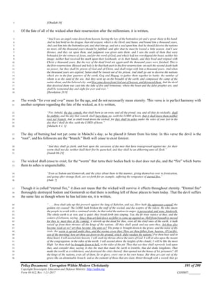 Policy Document: Corruption Within Modern Christianity 101 of 200
Copyright Sovereignty Education and Defense Ministry ,http://sedm.org
Form 08.012, Rev. 1-21-2017 EXHIBIT:________
[Obadiah 16]1
Of the fate of all of the wicked after their resurrection after the millennium. it is written,2
“And I saw an angel come down from heaven, having the key of the bottomless pit and a great chain in his hand.3
And he laid hold on the dragon, that old serpent, which is the Devil, and Satan, and bound him a thousand years,4
And cast him into the bottomless pit, and shut him up, and set a seal upon him, that he should deceive the nations5
no more, till the thousand years should be fulfilled: and after that he must be loosed a little season. And I saw6
thrones, and they sat upon them, and judgment was given unto them: and I saw the souls of them that were7
beheaded for the witness of Jesus, and for the word of God, and which had not worshipped the beast, neither his8
image, neither had received his mark upon their foreheads, or in their hands; and they lived and reigned with9
Christ a thousand years. But the rest of the dead lived not again until the thousand years were finished. This is10
the first resurrection. Blessed and holy is he that hath part in the first resurrection: on such the second death hath11
no power, but they shall be priests of God and of Christ, and shall reign with him a thousand years. And when12
the thousand years are expired, Satan shall be loosed out of his prison, And shall go out to deceive the nations13
which are in the four quarters of the earth, Gog and Magog, to gather them together to battle: the number of14
whom is as the sand of the sea. And they went up on the breadth of the earth, and compassed the camp of the15
saints about, and the beloved city: and fire came down from God out of heaven, and devoured them. And the devil16
that deceived them was cast into the lake of fire and brimstone, where the beast and the false prophet are, and17
shall be tormented day and night for ever and ever.”18
[Revelation 20:9]19
The words “for ever and ever” mean for the age, and do not necessarily mean eternity. This verse is in perfect harmony with20
another scripture regarding the fate of the wicked, as it is written,21
“For, behold, the day cometh, that shall burn as an oven; and all the proud, yea, and all that do wickedly, shall22
be stubble: and the day that cometh shall burn them up, saith the LORD of hosts, that it shall leave them neither23
root nor branch. And ye shall tread down the wicked; for they shall be ashes under the soles of your feet in the24
day that I shall do this, saith the LORD of hosts.”25
[Malachi 4:1, 3]26
The day of burning had not yet come in Malachi`s day, as he placed it future from his time. In this verse the devil is the27
“root”, and his followers are the “branch.” Both will cease to exist forever.28
“And they shall go forth, and look upon the carcasses of the men that have transgressed against me: for their29
worm shall not die, neither shall their fire be quenched; and they shall be an abhorring unto all flesh.”30
[Isaiah 66:24]31
The wicked shall cease to exist, for the “worm” that turns their bodies back to dust does not die, and the “fire” which burns32
them to ashes is unquenchable.33
“Even as Sodom and Gomorrah, and the cities about them in like manner, giving themselves over to fornication,34
and going after strange flesh, are set forth for an example, suffering the vengeance of eternal fire.”35
[Jude 7]36
Though it is called “eternal fire,” it does not mean that the wicked will survive it effects throughout eternity. "Eternal fire"37
thoroughly destroyed Sodom and Gomorrah so that there is nothing left of those places to burn today. That the devil suffers38
the same fate as though whom he has led into sin, it is written,39
“ . . . thou shalt take up this proverb against the king of Babylon, and say, How hath the oppressor ceased! the40
golden city ceased! The LORD hath broken the staff of the wicked, and the sceptre of the rulers. He who smote41
the people in wrath with a continual stroke, he that ruled the nations in anger, is persecuted, and none hindereth.42
The whole earth is at rest, and is quiet: they break forth into singing. Yea, the fir trees rejoice at thee, and the43
cedars of Lebanon, saying, Since thou art laid down no feller is come up against us. Hell from beneath is moved44
for thee to meet thee at thy coming: it stirreth up the dead for thee, even all the chief ones of the earth; it hath45
raised up from their thrones all the kings of the nations. All they shall speak and say unto thee, Art thou also46
become weak as we? art thou become like unto us? Thy pomp is brought down to the grave, and the noise of thy47
viols: the worm is spread under thee, and the worms cover thee. How art thou fallen from heaven.. O Lucifer,48
son of the morning! how art thou cut down to the ground, which didst weaken the nations! For thou hast said in49
thine heart, I will ascend into heaven, I will exalt my throne above the stars of God: I will sit also upon the mount50
of the congregation, in the sides of the north: I will ascend above the heights of the clouds; I will be like the most51
High. Yet thou shalt be brought down to hell, to the sides of the pit. They that see thee shall narrowly look upon52
thee, and consider thee, saying, Is this the man that made the earth to tremble, that did shake kingdoms; That53
made the world as a wilderness, and destroyed the cities thereof; that opened not the house of his prisoners? All54
the kings of the nations, even all of them, lie in glory, every one in his own house. But thou art cast out of thy55
grave like an abominable branch, and as the raiment of those that are slain, thrust through with a sword, that go56
 