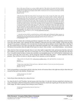 Policy Document: Corruption Within Modern Christianity 102 of 200
Copyright Sovereignty Education and Defense Ministry ,http://sedm.org
Form 08.012, Rev. 1-21-2017 EXHIBIT:________
down to the stones of the pit; as a carcass trodden under feet. Thou shalt not be joined with them in burial,1
because thou hast destroyed thy land, and slain thy people: the seed of evildoers shall never be renowned. Prepare2
slaughter for his children for the iniquity of their fathers; that they do not rise, nor possess the land, nor fill the3
face of the world with cities.”4
[Isaiah 14:4-21]5
“Thou hast been in Eden the garden of God; every precious stone was thy covering, the sardius, topaz, and the6
diamond, the beryl, the onyx, and the jasper, the sapphire, the emerald, and the carbuncle, and gold: the7
workmanship of thy tabrets and of thy pipes was prepared in thee in the day that thou wast created. Thou art the8
anointed cherub that covereth; and I have set thee so: thou wast upon the holy mountain of God; thou hast walked9
up and down in the midst of the stones of fire. Thou wast perfect in thy ways from the day that thou wast created,10
till iniquity was found in thee. By the multitude of thy merchandise they have filled the midst of thee with violence,11
and thou hast sinned: therefore I will cast thee as profane out of the mountain of God: and I will destroy thee, O12
covering cherub, from the midst of the stones of fire. Thine heart was lifted up because of thy beauty, thou hast13
corrupted thy wisdom by reason of thy brightness: I will cast thee to the ground, I will lay thee before kings, that14
they may behold thee. Thou hast defiled thy sanctuaries by the multitude of thine iniquities, by the iniquity of thy15
traffick; therefore will I bring forth a fire from the midst of thee, it shall devour thee, and I will bring thee to ashes16
upon the earth in the sight of all them that behold thee. All they that know thee among the people shall be17
astonished at thee: thou shalt be a terror, and never shalt thou be any more.”18
[Ezekiel 28: 13-19]19
“...when the Lord Jesus shall be revealed from heaven with his mighty angel, in flaming fire taking vengeance on20
them that know not God, and that obey not the gospel of our Lord Jesus Christ: who shall be punished with21
everlasting destruction from the presence of the Lord, and from the glory of his power...”22
[1 Thessalonians 1: 7-9]23
God must visit the wicked with everlasting punishment (separation from life), not everlasting punishing (eternal torture).24
Laws have been broken. God’s character has been maligned. Forgiveness has been made available. Forgiveness has been25
rejected. Every person is making his or her own decisions. For those who choose darkness instead of light, that is what they’ll26
get. The wicked will be so set in their ways that they would find it miserable to be in the company of God or his saints. They27
will desire to be anywhere where the light of God’s pure love doesn’t shine on them – even eternal darkness – non-existence.28
Many who have been convicted of murder chose to waive their rights to appeal their trials, and announce that they wish to be29
put to death as soon as possible. They have no sweet peace, love, or joy in their minds and hearts, and really don’t like their30
lives. It would be torture for them to remain alive eternally in an inescapable prison. So it will be that the wicked desire to be31
no more. In the end, God, in his mercy, will be giving the wicked that which they desire — eternal separation from His32
presence. They will have no desire to sing the songs of God’s presence, as do the righteous:33
“Thou wilt show me the path of life: in thy presence is fullness of joy; at thy right hand there are pleasures for34
evermore.”35
[Psalm 16:11]36
“Create in me a clean heart, O God; and renew a right spirit within me. Cast me not away from thy presence;37
and take not thy holy spirit from me.”38
[Psalm 51: 10- 11]39
God is not punishing to wicked dead with fire at this time, but he will resurrect them at the right time and give them their just40
reward for their part in the rebellion. Wisdom says:41
“All they who hate me, love death”42
[Proverbs 8:36]43
God will give them what they love, silence for ever.44
So, where the devil is hell? Nowhere. Just ask anyone who's been there. It is the devil who has created the lie that there now45
exists a literal place called hell wherein the wicked are being tortured by a harsh and vengeful god. He has done this to distort46
God's image. He wishes to portray God as being as cruel as Satan is.47
“He that loveth not knoweth not God; for God is love.”48
[1 John 4:8]49
 