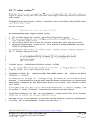Policy Document: Corruption Within Modern Christianity 103 of 200
Copyright Sovereignty Education and Defense Ministry ,http://sedm.org
Form 08.012, Rev. 1-21-2017 EXHIBIT:________
6.12 “Everything is ministry”65
1
This thought virus is very common among ministers. Ministers tend strongly to believe that whatever they undertake as a2
program or a project is ministry. That is why Google returns millions of pages with examples of various activities that are3
called “ministry”.4
This thought virus runs rampant because . . .until now. . .ministry has not had a universal definition that distinguishes ministry5
activity from non-ministry activity.6
We define of ministry as:7
Religious activity. . .that brings both minister and people closer to God.8
We can see immediately that not everything is ministry. Because:9
1. There are religious activities that are ministry. . .and religious activities that are not ministry.10
2. There are activities called ministry that are not religious activities (and most so called “ministries” returned by a11
Google search are not religious activities.12
3. There are religious activities that do not bring both minister and the people closer to God. (such as private prayer).13
4. And there are ministry activities. . .religious activities. . .that do bring both the ministry and the people closer to God. .14
.which is the only purpose of ministry.15
It is important to know what ministry is and what it isn’t because . . .apparent or misnamed ministries are documented in16
Matt. 7:21 and they are spiritually devastating.17
"Not everyone who says to me, 'Lord, Lord,' will enter the kingdom of heaven, but only he who does the will of18
my Father who is in heaven. Many will say to me on that day, 'Lord, Lord, did we not prophesy in your name, and19
in your name drive out demons and perform many miracles?' Then I will tell them plainly, 'I never knew you.20
Away from me, you evildoers!'21
[Matt. 7:21, Bible, NKVJ]22
About them Jesus says. . .misidentifying and mislabeling ministry is. . .evildoing.23
So . . .when ministry is defined properly and universally to cover all ministries. . .and distinguish them from non-ministry. .24
.or apparent ministry. . .we can see that not everything is ministry.25
If everything were ministry then . . .embezzlement and sex abuse would be ministries. And . . .indeed they have all been26
called ministries. . .erroneously.27
The boundary that cures this thought virus. . .everything is ministry. . .and immunizes the minister and the ministry from28
devastation. . .is simply by adhering to the proper rational definition of ministry so that the minister can never believe they29
are doing ministry when they are only doing apparent ministry which can lead to evildoing. . .and the undoing of the minister30
and the ministry.31
Exercising this boundary is easy. Just look at your schedule of all of the activities that you as a minister undertake in a week32
and mark them as . . .ministry. . .non-ministry. . .using the universal definition provided at the link above.33
You will discover that for most of the week. . .you are not doing ministry. Rather you are often doing activities that support34
ministry or can lead to ministry. . .but which are not in themselves ministry.35
Knowing the boundary line between ministry and non-ministry is crucial to immunizing your ministry from being infected36
by evildoing. . .under the guise of doing good. . .that Jesus warns about in Matt. 7:21.37
65
Boundaries For Effective Ministry, http://www.boundaries-for-effective-ministry.org/thtvrusebook.html.
 