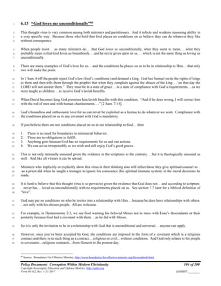 Policy Document: Corruption Within Modern Christianity 104 of 200
Copyright Sovereignty Education and Defense Ministry ,http://sedm.org
Form 08.012, Rev. 1-21-2017 EXHIBIT:________
6.13 “God loves me unconditionally”66
1
This thought virus is very common among both ministers and parishioners. And it infects and weakens reasoning ability in2
a very specific way. Because those who hold that God places no conditions on us believe they can do whatever they like3
without consequence.4
When people insist. . .as many ministers do. . .that God loves us unconditionally, what they seem to mean. . .what they5
probably mean is that God loves us boundlessly. . .and he never gives upon on us. . . which is not the same thing as loving us6
unconditionally.7
There are many examples of God’s love for us. . .and the conditions he places on us to be in relationship to Him. . .that only8
two will make the point.9
In 1 Sam. 8:6ff the people reject God’s law (God’s conditions) and demand a king. God has Samuel recite the rights of kings10
to them and then tells them through the prophet that when they complain against the abuses of the king. . .’on that day the11
LORD will not answer them.” They must be in a state of grace. . .in a state of compliance with God’s requirements. . .as we12
were taught as children. . .to receive God’s lavish benefits.13
When David becomes king God promises him lavish benefits with this condition: “And if he does wrong, I will correct him14
with the rod of men and with human chastisements. . .” [2 Sam. 7:14].15
God’s boundless and enthusiastic love for us can never be exploited as a license to do whatever we wish. Compliance with16
the conditions placed on us in any covenant with God is mandatory.17
If you believe there are not conditions placed on us in our relationship to God. . .then18
1. There is no need for boundaries in ministerial behavior.19
2. There are no obligations to fulfill.20
3. Anything goes because God has no requirements for us and our actions.21
4. We can act as irresponsibly as we wish and still enjoy God’s good graces.22
This is not only rationally unsound given the evidence in the scriptures to the contrary. . .but it is theologically unsound as23
well. And like all viruses it can be spread.24
Ministers who implicitly or explicitly show this virus in their thinking also will infect those they give spiritual counsel to. .25
.as a priest did when he taught a teenager to ignore his conscience (his spiritual immune system) in the moral decisions he26
made.27
It is hard to believe that this thought virus is so pervasive given the evidence that God does not. . .and according to scripture.28
. .never has. . .loved us unconditionally with no requirements placed on us. See section 7.7 later for a biblical definition of29
“love”.30
God may put no conditions on who he invites into a relationship with Him. . .because he does have relationships with others.31
. .not only with his chosen people. All are welcome.32
For example, in Deuteronomy 2:3, we see God warning his beloved Moses not to mess with Esau’s descendants or their33
posterity because God had a covenant with them. . .as he did with Moses.34
So it is only the invitation to be in a relationship with God that is unconditional and universal. . .anyone can apply.35
However, once you’ve been accepted by God, the conditions are imposed in the form of a covenant which is a religious36
contract and there is no such thing as a contract. . .religious or civil…without conditions. And God only relates to his people37
in covenants…religious contracts…from Genesis to the present day.38
66
Source: Boundaries For Effective Ministry, http://www.boundaries-for-effective-ministry.org/thtvrusebook.html.
 