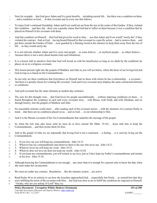 Policy Document: Corruption Within Modern Christianity 105 of 200
Copyright Sovereignty Education and Defense Ministry ,http://sedm.org
Form 08.012, Rev. 1-21-2017 EXHIBIT:________
Note for example. . .that God gave Adam and Eve great benefits. . .including eternal life. . .but there was a condition on them.1
. .and a condition on God.. . .in that covenant and in every one that follows.2
To enjoy God’s continued friendship, Adam and Even could not eat from the tree in the center of the Garden. If they violated3
this condition. . .and they did…there was a penalty clause that God had to inflict on them because it was a condition that he4
placed on Himself in his covenant with them.5
And that condition on Himself. . .that God had given his word to obey. . .was that Adam and Even would “surely die” if they6
violated the contract. And so God. . .having bound Himself in that covenant to a specific action. . .had to remove them. . .and7
put them outside the Garden of Eden. . .now guarded by a flaming sword at the entrance to keep them away from the tree of8
life. . .so they would surely die.9
It is not relevant whether Adam and Eve were real people. . .as some believe. . .or mythical people. . .as others believe.. .10
.because theirs is not a story about human trials and tribulations.11
It is a lesson told in narrative form that God will lavish us with his beneficence as long as we abide by the conditions he12
places on us in a religious covenant.13
This lesson persists right into the gospels of Matthew and John as you will see below, where the basis of our loving God and14
God loving us is based on the Commandments.15
So not only are there conditions that God places on Himself and on those with whom he has a relationship. . .a covenant. .16
.but there is a penalty clause for violating the covenant. Each and every covenant story displays the same contractual elements17
or conditions.18
And each covenant has the same elements as modern day contracts.19
The cure for this thought virus. . .that God loves his people unconditionally. . .without imposing conditions on them. . .is20
found throughout the scriptures in each and every covenant story. . .with Moses, with Noah, and with Abraham, and on21
through history, into the gospels of Matthew and John.22
No reasonable minister could claim. . .after reading each of the covenant stories. . .with the elements of a contract firmly in23
mind. . .that there are no conditions placed on us. . .and on God.. . .in our relationship to Him.24
And it is the Mosaic covenant of the Ten Commandments that underlies the message of the gospel.25
So when the rich man asks Jesus what he must do to have eternal life (Matt. 19:16). . .Jesus tells him to keep the26
Commandments. . .and then recites them for him.27
And in the gospel of John we see repeatedly that loving God is not a sentiment. . .a feeling. . .it is actively living out the28
Commandments.29
1. If you love me you will keep my commandments. John 14:15.30
2. Whoever has my commandments and observes them is the one who loves me. John 14:21.31
3. Whoever loves me will keep my word. John 14:23.32
4. Whoever does not love me does not keep my words. John 14:24.33
5. If you keep my commandments, you will remain in my love, just as I have kept my Father’s commandments and remain34
in his love. John 15:10.35
Although knowing the Commandments is not enough. . .any more than it is enough for a person only to know the date when36
she must make her car payment.37
We must act under any contract. Boundaries. . .like the immune system. . .are active.38
Read Psalm 44 in its entirety to see how the Israelites approached God. . .respectfully but firmly. . .to remind him that they39
were fulfilling the terms of the covenant with Him. . .but God was slow to act to fulfill the conditions he imposed on Himself.40
“Awake, why are you asleep, O Lord” they cry.41
 