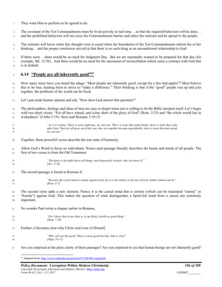 Policy Document: Corruption Within Modern Christianity 106 of 200
Copyright Sovereignty Education and Defense Ministry ,http://sedm.org
Form 08.012, Rev. 1-21-2017 EXHIBIT:________
They want Him to perform as he agreed to do.1
The covenant of the Ten Commandments must be lived actively in real time. . .so that the required behaviors will be done.. .2
and the prohibited behaviors will not cross the Commandments barrier and infect the minister and be spread to the people.3
The minister will know when this thought virus is cured when the boundaries of the Ten Commandments inform his or her4
thinking. . .and the proper conclusion arrived at that there is no such thing as an unconditional relationship to God.5
If there were. . .there would be no need for Judgment Day. But we are repeatedly warned to be prepared for that day (for6
example, Mt. 12:36). And there would be no need for the sacrament of reconciliation which cures a contract with God that7
is in default.8
6.14 “People are all inherently good”67
9
How many times have you heard the adage, “Most people are inherently good, except for a few bad apples”? Most believe10
this to be true, leading them to strive to “make a difference.” Their thinking is that if the “good” people rise up and join11
together, the problems of the world can be fixed.12
Let’s put aside human opinion and ask, “How does God answer this question?”13
The philosophies, feelings and ideas of men are easy to dispel when one is willing to let the Bible interpret itself. Let’s begin14
with two short verses: “For all have sinned, and come short of the glory of God” (Rom. 3:23) and “the whole world lies in15
wickedness” (I John 5:19). Next read Romans 3:10-12:16
“As it is written, There is none righteous, no, not one: There is none that understands, there is none that seeks17
after God. They are all gone out of the way, they are together become unprofitable; there is none that does good,18
no, not one.”19
Together, these powerful verses describe the true state of humanity.20
Allow God’s Word to focus on individuals. Notice each passage literally describes the hearts and minds of all people. The21
first of two verses is from the Old Testament:22
“The heart is deceitful above all things, and desperately wicked: who can know it?”23
[Jer. 17:9]24
The second passage is found in Romans 8:25
“Because the carnal mind is enmity against God: for it is not subject to the law of God, neither indeed can be”26
[Rom. 8:7]27
The second verse adds a new element. Notice it is the carnal mind that is enmity (which can be translated “enemy” or28
“hostile”) against God. This makes the question of what distinguishes a Spirit-led mind from a carnal one extremely29
important.30
No wonder Paul wrote a chapter earlier in Romans,31
“For I know that in me (that is, in my flesh,) dwells no good thing”32
[Rom. 7:18]33
Further, it becomes clear why Christ said even of Himself,34
“Why call you Me good? There is none good but One, that is, God”35
[Matt. 19:17]36
Are you surprised at the plain clarity of these passages? Are you surprised to see that human beings are not inherently good?37
67
Adapted from: http://www.realtruth.org/articles/071228-001-smq.html.
 