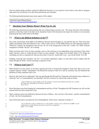Policy Document: Corruption Within Modern Christianity 107 of 200
Copyright Sovereignty Education and Defense Ministry ,http://sedm.org
Form 08.012, Rev. 1-21-2017 EXHIBIT:________
God sees human beings and their conduct far differently from how we see ourselves. Our Creator is also able to recognize1
what each of us can become if we obey Him and become true Christians.2
The following booklet presents many more aspects of this subject:3
Did God Create Human Nature?
http://www.thercg.org/books/dgchn.html
7 Questions Your Minister Doesn’t Want You To Ask4
The following subsections provide questions that your minister hopes you don’t ask. The reason why they will avoid these5
questions is that they touch at the heart of the deceptions found in this document and expose the minster as not accurately6
portraying the basic truths found in the Bible.7
7.1 “What is the Biblical definition of sin?”68
8
One of the central points of the Bible is the difference between what God approves, and what He does not. There have been9
endless dissertations about the definition of sin—what is and is not sin. Yet the Bible defines sin with surprising simplicity:10
“Whosever commits sin transgresses also the law: for sin is the transgression of the law” (I John 3:4). When someone11
transgresses or breaks “the law,” he is sinning.12
When one breaks man’s laws, he earns a penalty, such as a fine, jail time or even (depending on the seriousness of the crime)13
death. Likewise, when we violate the laws of God, we earn a penalty: “The wages of sin is death” (Rom. 6:23). Wages are14
something you earn as a payment for what you have done. If you sin—break God’s Law—you will die (Ezek. 18:4, 20).15
Suddenly, knowing what constitutes “the law” is of extreme importance! Again, we must allow God to explain what He16
means through His Word—not the reasoning or opinions of men.17
7.2 “What is God’s law?”69
18
What should be an easy answer to the above question has been so twisted and mangled it needs more than a one or two19
scripture response. Greater “churchianity” has blurred the concept of what sin is and, by extension, has also butchered the20
definition of what constitutes God’s Law.21
However, this need not be complicated. One can spot through the Old and New Testaments and examine many scriptures in22
which the “law” or “commandments” are described. The first is Genesis 26, where both words are found:23
“And I will make your seed to multiply as the stars of heaven…Because that Abraham obeyed My voice, and kept24
My charge, My commandments, My statutes, and My laws”25
[Gen. 26:4-5]26
Direct blessings come from keeping the commandments and laws of God. Throughout the Old Testament you will see that27
ancient Israel was told to keep God’s Law.28
Much confusion stems from differences between the laws of Moses—the civil laws of the nation—and the commandments29
of God—the Ten Commandments.30
Jesus Christ had much to say about the Ten Commandments. Notice Jesus’ statement in Matthew 5:31
“Do not think that I came to abolish the Law or the Prophets; I did not come to abolish but to fulfill…not the32
smallest letter or stroke shall pass from the Law until all is accomplished”33
[Matt. 5:17-18, NASB]34
68
Adapted from: http://www.realtruth.org/articles/525-sq.html
69
Source: http://www.realtruth.org/articles/525-sq.html
 