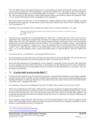 Policy Document: Corruption Within Modern Christianity 108 of 200
Copyright Sovereignty Education and Defense Ministry ,http://sedm.org
Form 08.012, Rev. 1-21-2017 EXHIBIT:________
The word “fulfill” (pleroo in the original Greek) means to “verify, fully preach, perfect, fill to the full.” In other words, Christ1
came to verify and perfect the Ten Commandments, expanding their meaning. The same chapter is filled with examples of2
how the Ten Commandments are even more binding today. For instance, “…it was said of them of old time, You shall not3
kill…but I say unto you, That whosoever is angry with his brother without a cause shall be in danger of the judgment” (Matt.4
5:21-22). Instead of abolishing the Sixth Commandment, Christ magnified it.5
Much more could be said about how all Ten Commandments, including obedience of the seventh-day Sabbath, are found6
throughout the New Testament. (To look at these verses in more detail, read the article “Does the New Testament Teach All7
Ten Commandments?70
”)8
The primary verse your minister will use to dismiss the scriptures above is found in Colossians 2. Let’s read:9
“Blotting out the handwriting of ordinances that was against us, which was contrary to us, and took it out of the10
way, nailing it to His cross”11
[Col. 2:14]12
No doubt, you have heard that the Ten Commandments were “done away” or “nailed to the cross.” This is the verse used to13
support that claim. Examining the original Greek words that were translated into English removes all mystery about the14
subject of this verse. The word “ordinances” comes from the Greek word dogma, which means “a law (civil or ceremonial);15
public decrees; the rules and requirements of the law of Moses.” This verse speaks of ordinances of men—“the handwriting16
of ordinances that was against us…contrary to us.” This is not speaking of the Law of God, which Psalm 19 describes as17
“perfect,” “sure,” “right” and “pure,” (Psalm 19:7-8) and Paul states is “holy, and the commandment holy, and just, and good”18
(Rom. 7:12). It was the ordinances of men—along with the death penalty we earned through sin—that were “nailed to the19
cross.”20
Your minister knows—or should know!—the meaning of that Greek word.21
Are you beginning to see why God is angry with those who teach contrary to His Word? Multiple verses state that those who22
do not obey God and keep His laws do not have godly love (John 14:15) and are liars (I John 2:4).23
Some assert that keeping the Ten Commandments is being “legalistic,” stating that salvation is by grace. Does obeying the24
Law have anything to do with salvation? Remember, we have already seen that disobeying the Law results in death! How25
does grace and obeying the Ten Commandments connect to salvation? And does obeying the law—your works—mean you26
are trying to earn salvation?27
7.3 “Can the trinity be proven in the Bible?”71
28
You have seen four questions never truly answered at your church—and proof that the teachings of your minister completely29
contradict the plain words of the Bible. Actually, the problem goes much deeper. Each week you are being taught the lessons,30
teachings and doctrines of a false god. Shocking as it may sound, the deity your minister teaches about is none other than the31
“god of this world”—packaged as the trinity.32
How important is it that you are worshipping the true God of the Bible? Does it matter if you are off, even a little?33
Think. If you worship the true God, but have other doctrines wrong, He can guide you to proper understanding. However, if34
you are wrong about which god to worship, you will never be led to understand other true biblical teachings. In fact, you will35
be led into more and more error! This is the single greatest reason all you have read so far is hidden from mankind. Your36
minister has been deceived by the devil into accepting a concept that he does not understand—that cannot be understood, and37
he will tell you not to try!38
Ask your pastor to explain the trinity. Have him show you where God calls Himself a trinity. When he attempts to stretch39
verses, which require leaps of logic to draw any parallels, ask yourself: Would God leave something as important as His true40
identity so vague and difficult to prove? Of course not!41
70
See: http://www.realtruth.org/articles/216-dtnttatc.html
71
Source: http://www.realtruth.org/articles/525-sq.html
 