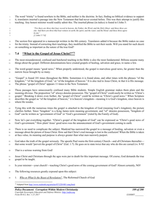 Policy Document: Corruption Within Modern Christianity 109 of 200
Copyright Sovereignty Education and Defense Ministry ,http://sedm.org
Form 08.012, Rev. 1-21-2017 EXHIBIT:________
The word “trinity” is found nowhere in the Bible, and neither is the doctrine. In fact, finding no biblical evidence to support1
it, translators inserted a passage into the New Testament that had never existed before. This was their attempt to justify this2
teaching. Any honest minister would readily admit this. The inserted phrase (in italics) is found in I John 5:3
“For there are three that bear record in heaven, the Father, the Word, and the Holy Ghost: and these three are4
one. And there are three that bear witness in earth, the spirit, and the water, and the blood: and these three agree5
in one”6
[1 John 5:7-8]7
The section first appeared in a manuscript written in the 8th century. Translators added it because the Bible makes no case8
for the trinity. Instead of correcting their teachings, they modified the Bible to suit their needs. Will you stand for such deceit9
on something as important as the nature of the true God?10
7.4 “What is the Gospel of Jesus Christ?”72
11
The most misunderstood, confused and butchered teaching in the Bible is also the most fundamental. Billions assume many12
things about the gospel. Different denominations have created gospels of healing, salvation and grace, to name a few.13
The word gospel means “good news.” When properly understood, the gospel is marvelous good news, far greater than the14
narrow focus brought by so many.15
“Gospel” is found 101 times throughout the Bible. Sometimes it is found alone, and other times with the phrases “of the16
kingdom,” “of the kingdom of God,” or “of the kingdom of heaven.” It is also tied to Jesus Christ, in that it is His message.17
The phrase “gospel of Christ” appears 11 times in the New Testament.18
These passages have unnecessarily confused many Bible students. Simple English grammar makes them plain and the19
meaning obvious. The preposition “of” always denotes possession. The “gospel of Christ” could easily be written as “Christ’s20
gospel.” Breaking it down even further, the “gospel of Christ” could be written as “Christ’s good news.” When Scripture21
describes the gospel as “of the kingdom of heaven,” it is heaven’s kingdom—meaning it is God’s kingdom, since heaven is22
where He resides.23
Tying this with the numerous times the gospel is attached to the kingdom of God (meaning God’s kingdom), the picture24
clarifies further. Since “kingdom” is a King James term meaning government, and “of” denotes possession, “kingdom of25
God” can be written as “government of God” or “God’s government” (ruled by the Family of God).26
Now let’s put everything together. “Christ’s gospel of the kingdom of God” can be expressed as “Christ’s good news of27
God’s government.” How plain! Jesus’ good news was the announcement of God’s government coming to earth.28
There is no need to complicate the subject. Mankind has narrowed the gospel to a message of healing, salvation or even a29
message about the person of Jesus Christ. How sad that Christ’s real message is lost in the confusion! When the Bible is taken30
at face value, its meaning and purpose is always greater than what men narrowly purport.31
God takes the truth of the gospel seriously. The apostle Paul warns the first-century Church—and all Christians thereafter—32
that some would “pervert the gospel of Christ” (Gal. 1:7). He goes on to state twice that any who do this are cursed (vs. 8-9)!33
That is a serious warning from God!34
Jesus Christ and Christians through the ages were put to death for this important message. Of course, God demands the true35
gospel to be taught.36
Is your minister—your church!—teaching Christ’s good news of the coming government of God? Almost certainly, NO!37
The following resources greatly expound upon this subject:38
1. Who or What Is the Beast of Revelation?, The Reformed Church of God39
72
Adapted from http://www.realtruth.org/articles/071228-001-smq.html.
 