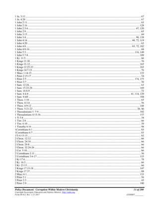 Policy Document: Corruption Within Modern Christianity 11 of 200
Copyright Sovereignty Education and Defense Ministry ,http://sedm.org
Form 08.012, Rev. 1-21-2017 EXHIBIT:________
1 Jn. 3:13 ................................................................................................................................................................................ 67
1 Jn. 4:20 ................................................................................................................................................................................ 67
1 John 2:11 ............................................................................................................................................................................. 65
1 John 2:16 ........................................................................................................................................................................... 128
1 John 2:3-6.................................................................................................................................................................... 47, 120
1 John 2:9 ............................................................................................................................................................................... 65
1 John 3:15 ............................................................................................................................................................................. 69
1 John 3:4 ....................................................................................................................................................................... 98, 138
1 John 4:16 ............................................................................................................................................................... 48, 72, 119
1 John 4:20 ............................................................................................................................................................................. 65
1 John 4:8 ................................................................................................................................................................. 65, 72, 102
1 John 4:8-16.......................................................................................................................................................................... 68
1 John 5:3 ..................................................................................................................................................................... 116, 149
1 John 5:7-8.......................................................................................................................................................................... 109
1 Ki. 11:5................................................................................................................................................................................ 66
1 Kings 11:38 ......................................................................................................................................................................... 76
1 Kings 11-12....................................................................................................................................................................... 165
1 Kings 12:25-33.................................................................................................................................................................. 165
1 Kings 14:7-13...................................................................................................................................................................... 76
1 Macc 1:14-15..................................................................................................................................................................... 133
1 Peter 2:15-17 ....................................................................................................................................................................... 54
1 Peter 2:5 .................................................................................................................................................................... 174, 175
1 Peter 3:7 .............................................................................................................................................................................. 50
1 Sam. 12:24........................................................................................................................................................................... 63
1 Sam. 15:22-28 ................................................................................................................................................................... 169
1 Sam. 18:8-9 ......................................................................................................................................................................... 72
1 Sam. 8:4-8 ........................................................................................................................................................... 41, 114, 129
1 Sam. 8:6ff.......................................................................................................................................................................... 104
1 Thess. 1:10 .......................................................................................................................................................................... 65
1 Thess. 4:3-6......................................................................................................................................................................... 56
1 Thess. 4:9-12..................................................................................................................................................................... 148
1 Thess. 5:21-22............................................................................................................................................................... 26, 46
1 Thessalonians 1: 7-9.......................................................................................................................................................... 102
1 Thessalonians 4:13-16....................................................................................................................................................... 137
1 Ti 3:6................................................................................................................................................................................... 34
1 Tim. 2:8............................................................................................................................................................................... 66
1 Tim. 6:10............................................................................................................................................................................. 39
1 Timothy 6:16....................................................................................................................................................................... 98
1Corinthians 6:1 ..................................................................................................................................................................... 83
1Corinthians 6:7 ..................................................................................................................................................................... 83
1Ti 6:13-15............................................................................................................................................................................. 82
2 Chron. 12:12........................................................................................................................................................................ 66
2 Chron. 24:18........................................................................................................................................................................ 66
2 Chron. 29:8.......................................................................................................................................................................... 66
2 Chron. 32:24-26 .................................................................................................................................................................. 66
2 Cor. 5:10.............................................................................................................................................................................. 66
2 Corinthians 2:11 .................................................................................................................................................................. 56
2 Corinthians 3:6-17............................................................................................................................................................. 135
2 Ki 17:6................................................................................................................................................................................. 78
2 Ki. 16:3................................................................................................................................................................................ 66
2 Ki. 23:13.............................................................................................................................................................................. 66
2 Kings 17:15-18.................................................................................................................................................................. 147
2 Kings 17:37 ......................................................................................................................................................................... 88
2 Macc 6:1............................................................................................................................................................................ 133
2 Peter 2:1 .............................................................................................................................................................................. 56
2 Peter 2:3 .............................................................................................................................................................................. 45
2 Peter 2:9 ............................................................................................................................................................................ 100
 
