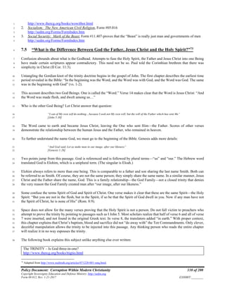 Policy Document: Corruption Within Modern Christianity 110 of 200
Copyright Sovereignty Education and Defense Ministry ,http://sedm.org
Form 08.012, Rev. 1-21-2017 EXHIBIT:________
http://www.thercg.org/books/wowitbor.html1
2. Socialism: The New American Civil Religion, Form #05.0162
http://sedm.org/Forms/FormIndex.htm3
3. Social Security: Mark of the Beast, Form #11.407-proves that the “Beast” is really just man and governments of men4
http://sedm.org/Forms/FormIndex.htm5
7.5 “What is the Difference Between God the Father, Jesus Christ and the Holy Spirit?”73
6
Confusion abounds about what is the Godhead. Attempts to fuse the Holy Spirit, the Father and Jesus Christ into one Being7
have made certain scriptures appear contradictory. This need not be so. Paul told the Corinthian brethren that there was8
simplicity in Christ (II Cor. 11:3).9
Untangling the Gordian knot of the trinity doctrine begins in the gospel of John. The first chapter describes the earliest time10
period revealed in the Bible: “In the beginning was the Word, and the Word was with God, and the Word was God. The same11
was in the beginning with God” (vs. 1-2).12
This account describes two God Beings. One is called the “Word.” Verse 14 makes clear that the Word is Jesus Christ: “And13
the Word was made flesh, and dwelt among us…”14
Who is the other God Being? Let Christ answer that question:15
“I can of My own self do nothing…because I seek not My own will, but the will of the Father which has sent Me”16
[John 5:30]17
The Word came to earth and became Jesus Christ, leaving the One who sent Him—the Father. Scores of other verses18
demonstrate the relationship between the human Jesus and the Father, who remained in heaven.19
To further understand the name God, we must go to the beginning of the Bible. Genesis adds more details:20
“And God said, Let us make man in our image, after our likeness”21
[Genesis 1:26]22
Two points jump from this passage. God is referenced and is followed by plural terms—“us” and “our.” The Hebrew word23
translated God is Elohim, which is a uniplural term. (The singular is Eloah.)24
Elohim always refers to more than one being. This is comparable to a father and son sharing the last name Smith. Both can25
be referred to as Smith. Of course, they are not the same person; they simply share the same name. In a similar manner, Jesus26
Christ and the Father share the name, God. This is a family relationship—the God Family—not a closed trinity that denies27
the very reason the God Family created man after “our image, after our likeness.”28
Some confuse the terms Spirit of God and Spirit of Christ. One verse makes it clear that these are the same Spirit—the Holy29
Spirit: “But you are not in the flesh, but in the Spirit, if so be that the Spirit of God dwell in you. Now if any man have not30
the Spirit of Christ, he is none of His” (Rom. 8:9).31
Space does not allow for the many verses proving that the Holy Spirit is not a person. Do not fall victim to preachers who32
attempt to prove the trinity by pointing to passages such as I John 5. Most scholars realize that half of verse 6 and all of verse33
7 were inserted, and not found in the original Greek text. In verse 8, the translators added “in earth.” With proper context,34
this chapter explains that Christ’s baptism, blood and sacrifice did not “do away with” the Ten Commandments. Only clever,35
deceitful manipulation allows the trinity to be injected into this passage. Any thinking person who reads the entire chapter36
will realize it in no way espouses the trinity.37
The following book explains this subject unlike anything else ever written:38
The TRINITY – Is God three-in-one?
http://www.thercg.org/books/ttigtio.html
73
Adapted from http://www.realtruth.org/articles/071228-001-smq.html.
 
