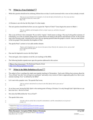 Policy Document: Corruption Within Modern Christianity 111 of 200
Copyright Sovereignty Education and Defense Ministry ,http://sedm.org
Form 08.012, Rev. 1-21-2017 EXHIBIT:________
7.6 “What is a True Christian?”74
1
While this question should not be confusing, billions have no idea. It can be answered with a verse we have already covered:2
“But you are not in the flesh, but in the Spirit, if so be that the Spirit of God dwell in you. Now if any man have3
not the Spirit of Christ, he is none of His”4
[Rom. 8:9]5
A Christian is one who has the Holy Spirit. It is that simple.6
The next question should then be How can one acquire the “Spirit of Christ”? Jesus begins the answer in Mark 1:7
“The time is fulfilled, and the kingdom of God is at hand: repent you, and believe the gospel”8
[Mark 1:15]9
This is one of Christ’s first commands. We are told to “repent,” which means to change. This may be the perfect summary of10
Christianity. It is a life of constant change from a carnal mind to one taking on the desires and character of God. As the second11
step in the Christian walk, it should now be clear why our opening question about the gospel is crucial—that you must believe12
in the true gospel Christ preached, the kingdom of God.13
The apostle Peter’s sermon in Acts adds another element:14
“Repent, and be baptized every one of you in the name of Jesus Christ for the remission of sins, and you shall15
receive the gift of the Holy Spirit”16
[Acts 2:38]17
One must be baptized to receive the Holy Spirit.18
Time and again, clear scriptures reveal the core teachings of the Bible.19
The following booklet expands more upon the question addressed in this section:20
What is True Conversion?, The Reformed Church of God
http://www.thercg.org/books/witc.html
7.7 “What is the Bible Definition of Love?”75
21
The subject of love is perhaps the single most popular teaching in Christendom. Each week, billions hear sermons about the22
“love of God,” how the “love of Jesus is in our hearts” and nearly every version of what is supposedly godly love. But is your23
minister teaching “love” as defined by the Bible?24
Let’s start with a popular verse. The apostle Paul wrote,25
“The love of God is shed abroad in our hearts by the Holy [Spirit] which is given unto us”26
[Rom. 5:5]27
As we have seen, having the Holy Spirit is the starting point of being a Christian. It is only through God’s Spirit that we can28
have true love—the love of God.29
How does the Bible define the “love of God”?30
The apostle John wrote,31
“For this is the love of God, that we keep His commandments: and His commandments are not grievous”32
[I John 5:3]33
74
Adapted from http://www.realtruth.org/articles/071228-001-smq.html.
75
Adapted from http://www.realtruth.org/articles/071228-001-smq.html.
 
