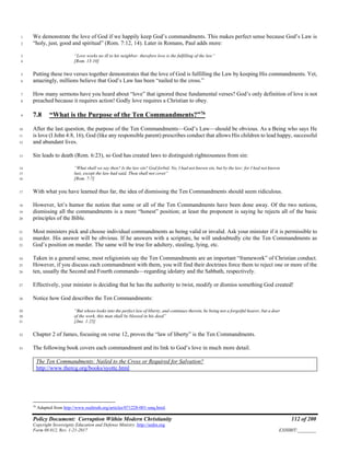 Policy Document: Corruption Within Modern Christianity 112 of 200
Copyright Sovereignty Education and Defense Ministry ,http://sedm.org
Form 08.012, Rev. 1-21-2017 EXHIBIT:________
We demonstrate the love of God if we happily keep God’s commandments. This makes perfect sense because God’s Law is1
“holy, just, good and spiritual” (Rom. 7:12, 14). Later in Romans, Paul adds more:2
“Love works no ill to his neighbor: therefore love is the fulfilling of the law”3
[Rom. 13:10]4
Putting these two verses together demonstrates that the love of God is fulfilling the Law by keeping His commandments. Yet,5
amazingly, millions believe that God’s Law has been “nailed to the cross.”6
How many sermons have you heard about “love” that ignored these fundamental verses? God’s only definition of love is not7
preached because it requires action! Godly love requires a Christian to obey.8
7.8 “What is the Purpose of the Ten Commandments?”76
9
After the last question, the purpose of the Ten Commandments—God’s Law—should be obvious. As a Being who says He10
is love (I John 4:8, 16), God (like any responsible parent) prescribes conduct that allows His children to lead happy, successful11
and abundant lives.12
Sin leads to death (Rom. 6:23), so God has created laws to distinguish righteousness from sin:13
“What shall we say then? Is the law sin? God forbid. No, I had not known sin, but by the law: for I had not known14
lust, except the law had said, Thou shall not covet”15
[Rom. 7:7]16
With what you have learned thus far, the idea of dismissing the Ten Commandments should seem ridiculous.17
However, let’s humor the notion that some or all of the Ten Commandments have been done away. Of the two notions,18
dismissing all the commandments is a more “honest” position; at least the proponent is saying he rejects all of the basic19
principles of the Bible.20
Most ministers pick and choose individual commandments as being valid or invalid. Ask your minister if it is permissible to21
murder. His answer will be obvious. If he answers with a scripture, he will undoubtedly cite the Ten Commandments as22
God’s position on murder. The same will be true for adultery, stealing, lying, etc.23
Taken in a general sense, most religionists say the Ten Commandments are an important “framework” of Christian conduct.24
However, if you discuss each commandment with them, you will find their doctrines force them to reject one or more of the25
ten, usually the Second and Fourth commands—regarding idolatry and the Sabbath, respectively.26
Effectively, your minister is deciding that he has the authority to twist, modify or dismiss something God created!27
Notice how God describes the Ten Commandments:28
“But whoso looks into the perfect law of liberty, and continues therein, he being not a forgetful hearer, but a doer29
of the work, this man shall be blessed in his deed”30
[Jms. 1:25]31
Chapter 2 of James, focusing on verse 12, proves the “law of liberty” is the Ten Commandments.32
The following book covers each commandment and its link to God’s love in much more detail.33
The Ten Commandments: Nailed to the Cross or Required for Salvation?
http://www.thercg.org/books/syottc.html
76
Adapted from http://www.realtruth.org/articles/071228-001-smq.html.
 