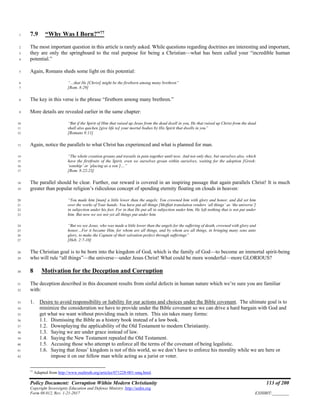 Policy Document: Corruption Within Modern Christianity 113 of 200
Copyright Sovereignty Education and Defense Ministry ,http://sedm.org
Form 08.012, Rev. 1-21-2017 EXHIBIT:________
7.9 “Why Was I Born?”77
1
The most important question in this article is rarely asked. While questions regarding doctrines are interesting and important,2
they are only the springboard to the real purpose for being a Christian—what has been called your “incredible human3
potential.”4
Again, Romans sheds some light on this potential:5
“…that He [Christ] might be the firstborn among many brethren”6
[Rom. 8:29]7
The key in this verse is the phrase “firstborn among many brethren.”8
More details are revealed earlier in the same chapter:9
“But if the Spirit of Him that raised up Jesus from the dead dwell in you, He that raised up Christ from the dead10
shall also quicken [give life to] your mortal bodies by His Spirit that dwells in you”11
[Romans 8:11]12
Again, notice the parallels to what Christ has experienced and what is planned for man.13
“The whole creation groans and travails in pain together until now. And not only they, but ourselves also, which14
have the firstfruits of the Spirit, even we ourselves groan within ourselves, waiting for the adoption [Greek:15
‘sonship’ or ‘placing as a son’]…”16
[Rom. 8:22-23]17
The parallel should be clear. Further, our reward is covered in an inspiring passage that again parallels Christ! It is much18
greater than popular religion’s ridiculous concept of spending eternity floating on clouds in heaven:19
“You made him [man] a little lower than the angels; You crowned him with glory and honor, and did set him20
over the works of Your hands: You have put all things [Moffatt translation renders ‘all things’ as ‘the universe’]21
in subjection under his feet. For in that He put all in subjection under him, He left nothing that is not put under22
him. But now we see not yet all things put under him.23
“But we see Jesus, who was made a little lower than the angels for the suffering of death, crowned with glory and24
honor…For it became Him, for whom are all things, and by whom are all things, in bringing many sons unto25
glory, to make the Captain of their salvation perfect through sufferings”26
[Heb. 2:7-10]27
The Christian goal is to be born into the kingdom of God, which is the family of God—to become an immortal spirit-being28
who will rule “all things”—the universe—under Jesus Christ! What could be more wonderful—more GLORIOUS?29
8 Motivation for the Deception and Corruption30
The deception described in this document results from sinful defects in human nature which we’re sure you are familiar31
with:32
1. Desire to avoid responsibility or liability for our actions and choices under the Bible covenant. The ultimate goal is to33
minimize the consideration we have to provide under the Bible covenant so we can drive a hard bargain with God and34
get what we want without providing much in return. This sin takes many forms:35
1.1. Dismissing the Bible as a history book instead of a law book.36
1.2. Downplaying the applicability of the Old Testament to modern Christianity.37
1.3. Saying we are under grace instead of law.38
1.4. Saying the New Testament repealed the Old Testament.39
1.5. Accusing those who attempt to enforce all the terms of the covenant of being legalistic.40
1.6. Saying that Jesus’ kingdom is not of this world, so we don’t have to enforce his morality while we are here or41
impose it on our fellow man while acting as a jurist or voter.42
77
Adapted from http://www.realtruth.org/articles/071228-001-smq.html.
 