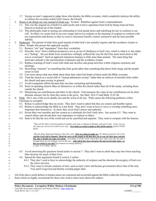 Policy Document: Corruption Within Modern Christianity 114 of 200
Copyright Sovereignty Education and Defense Ministry ,http://sedm.org
Form 08.012, Rev. 1-21-2017 EXHIBIT:________
1.7. Saying we aren’t supposed to judge those who disobey the Bible covenant, which completely destroys the ability1
to enforce the covenant within God’s house, the Church.2
2. Desire to do things our way instead of Gods way. In short: Rebellion against God’s commandments.3
2.1. This was the original sin of both Eve and Lucifer and it led to separation from God by being removed from4
Heaven or kicked out of the Garden.5
2.2. This philosophy leads to turning our relationship to God upside down and redefining his law to conform to our6
will. In effect, we create God in our own image and revise scripture or the meaning of scripture to conform with7
our expectations and desires so that we receive maximum benefit, control, and power and the least possible8
liability.9
3. Hedonism: The pursuit of what feels good instead of what God’s law actually requires and the avoidance of pain or10
effort. People who pursue this approach usually:11
3.1. Remove “sin” and “repentance” from their vocabulary.12
3.2. Describe “love” from a biblical perspective not as an act of obedience to God’s law, which is what it is, but rather13
as a “feeling”. Do you think Jesus would have willingly suffered the way He did if his main motivation in life14
was to avoid pain? Such an approach minimizes humans to little more than animals. The main thing that15
motivates animals is the maximization of pleasure and the avoidance of pain.16
3.3. Replace teaching of God’s word with ritual and sacrifice and group activities within religious ceremony and17
meetings.18
3.4. Describing “ministry” as something that feels good rather than something that draws both clergy and the people19
closer to God.20
3.5. Care more about what men think about them than what God thinks of them under the Bible covenant.21
3.6. Treat the church as a social club or “mutual admiration society” rather than an enforcer of morality both within22
the church and upon society in general.23
3.7. Avoid evangelism efforts because they are time consuming and demanding.24
3.8. Insist on spending church tithes on themselves or within the church rather than all of the needy, including those25
outside the church.26
3.9. Minimizing our contributions and tithes to the church. God measures the value of our contributions not by their27
absolute amount, but by what they mean to the giver. See Matt. 26:6-13 and Mark 12:41-44.28
4. Pride: Sin is one of the seven deadly sins and the worst of all sins. Pride causes the following problems within29
Christians to corruptly:30
4.1. Refuse to acknowledge that sin exists: They don’t want to admit that they are sinners and humbly repent.31
4.2. Refuse to acknowledge the Bible as a law book: They don’t want to have to serve or worship something more32
important than themselves. In short, they covet God’s power and authority.33
4.3. Invent their own morality and law system as a substitute for God’s holy laws. See section 8.2. They want to34
control others and elevate their own importance in relation to others.35
4.4. Seek to be like the rest of the world and not be sanctified and separate: They want to compete with the Joneses:36
“Then all the elders of Israel gathered together and came to Samuel at Ramah, and said to him, ‘Look, you are37
old, and your sons do not walk in your ways. Now make us a king to judge us like all the nations [and be OVER38
them]’.39
“But the thing displeased Samuel when they said, ‘Give us a king to judge us.’ So Samuel prayed to the Lord.40
And the Lord said to Samuel, ‘Heed the voice of the people in all that they say to you; for they have rejected41
Me, that I should not reign over them. According to all the works which they have done since the day that I42
brought them up out of Egypt, even to this day—with which they have forsaken Me and served other gods—so43
they are doing to you also [government becoming idolatry].”44
[1 Sam. 8:4-8, Bible, NKJV]45
4.5. Avoid answering the questions found earlier in section 7: They don’t want to admit they may have been teaching46
false doctrine for much of their lives.47
4.6. Spread the false arguments found in section 2 earlier:48
4.6.1. They don’t want to have to acknowledge the authority of scripture and the absolute Sovereignty of God over49
the entire universe.50
4.6.2. They want to elevate creations of men, such as man’s laws and human governments above that of the only51
True and Living God and thereby worship pagan idols.52
All of the above sinful defects in human nature are examined and reconciled against the Bible within the following fascinating53
book which we highly recommend for those who wish to learn more about this subject:54
 