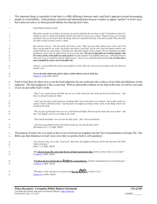 Policy Document: Corruption Within Modern Christianity 116 of 200
Copyright Sovereignty Education and Defense Ministry ,http://sedm.org
Form 08.012, Rev. 1-21-2017 EXHIBIT:________
The important thing to remember is that there is a BIG difference between man’s and God’s approach toward encouraging1
people to avoid liability. Faith produces salvation and indemnification because it makes us appear “perfect” in God’s eyes,2
but it does not relieve us from personal liability for obeying God’s laws.3
Faith Without Works Is Dead4
What does it profit, my brethren, if someone says he has faith but does not have works? Can faith save him? If a5
brother or sister is naked and destitute of daily food, and one of you says to them, "Depart in peace, be warmed6
and filled," but you do not give them the things which are needed for the body, what does it profit? Thus also faith7
by itself, if it does not have works, is dead.8
But someone will say, "You have faith, and I have works." Show me your faith without your works, and I will9
show you my faith by my works. You believe that there is one God. You do well. Even the demons believe--and10
tremble!But do you want to know, O foolish man, that faith without works is dead? Was not Abraham our father11
justified by works when he offered Isaac his son on the altar? Do you see that faith was working together with12
his works, and by works faith was made perfect? And the Scripture was fulfilled which says, "Abraham believed13
God, and it was accounted to him for righteousness." And he was called the friend of God. You see then that a14
man is justified by works, and not by faith only.15
Likewise, was not Rahab the harlot also justified by works when she received the messengers and sent them out16
another way?17
For as the body without the spirit is dead, so faith without works is dead also.18
[James 2:14-26, Bible, NKJV]19
Faith in God does not allow us to avoid the final judgment, but our works provide evidence of our faith and obedience at that20
judgment. The final judgment is like a court trial. With no admissible evidence of our faith at this trial, we will be convicted21
of our sin and suffer God’s wrath.22
“Then I saw a great throne and Him who sat on it, from whose face the earth and the heaven fled away. And23
there was found no place for them.24
“And I saw the dead, small and great, standing before God, and books were opened. And another book was25
opened, which is the Book of Life. And the dead were judged according to their works, by the things which were26
written in the books.27
“The sea gave up the dead who were in it, and Death and Hades delivered up the dead who were in them. And28
they were judged, each one according to his works.29
“Then Death and Hades were cast into the lake of fire. This is the second death.30
“And anyone not found written in the Book of Life was cast into the lake of fire.”31
[Revelation 20:11-15, Bible, NKJV]32
The purpose of God’s law is to teach us how to love God and our neighbor (see the Ten Commandments in Exodus 20). The33
Bible says that obedience to God’s laws even after we profess faith is still mandatory:34
"Not everyone who says to Me, 'Lord Lord,' shall enter the kingdom of heaven, but he who does the will of My35
Father in heaven."36
[Matt. 7:21, Bible, NKJV]37
"But whoever keeps His word, truly the love of God is perfected in him. By this we know that we are in Him."38
[1 John 2:5, Bible, NKJV]39
"For this is the love of God, that we keepHis commandments. And His commandments are not burdensome."40
[1 John 5:3, Bible, NKJV]41
"Therefore, to him who knows to do good and does not DOit, to him it is sin."42
[James 4:17, Bible, NKJV]43
 