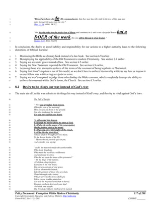 Policy Document: Corruption Within Modern Christianity 117 of 200
Copyright Sovereignty Education and Defense Ministry ,http://sedm.org
Form 08.012, Rev. 1-21-2017 EXHIBIT:________
"Blessed are those who do His commandments, that they may have the right to the tree of life, and may1
enter through the gates into the city."2
[Rev. 22:14; Bible, NKJV]3
“But he who looks into the perfect law of liberty and continues in it, and is not a forgetful hearer but a4
DOER of the work, this one will be blessed in what he does.”5
[James 1:25, Bible, NKJV]6
In conclusion, the desire to avoid liability and responsibility for our actions to a higher authority leads to the following7
distortions of Biblical doctrine:8
1. Dismissing the Bible as a history book instead of a law book. See section 6.9 earlier.9
2. Downplaying the applicability of the Old Testament to modern Christianity. See section 6.9 earlier.10
3. Saying we are under grace instead of law. See section 6.2 earlier.11
4. Saying the New Testament repealed the Old Testament. See section 6.9 earlier.12
5. Accusing those who attempt to enforce all the terms of the covenant of being legalistic or Pharisaical.13
6. Saying that Jesus’ kingdom is not of this world, so we don’t have to enforce his morality while we are here or impose it14
on our fellow man while acting as a jurist or voter.15
7. Saying we aren’t supposed to judge those who disobey the Bible covenant, which completely destroys the ability to16
enforce the covenant within God’s house, the Church. See section 6.5 earlier.17
8.2 Desire to do things our way instead of God’s way18
The main sin of Lucifer was a desire to do things his way instead of God’s way, and thereby to rebel against God’s laws:19
The Fall of Lucifer20
“ How you are fallen from heaven,21
O Lucifer, son of the morning!22
How you are cut down to the ground,23
You who weakened the nations!24
For you have said in your heart:25
‘ I will ascend into heaven,26
I will exalt my throne above the stars of God;27
I will also sit on the mount of the congregation28
On the farthest sides of the north;29
I will ascend above the heights of the clouds,30
I will be like the Most High.’31
Yet you shall be brought down to Sheol,32
To the lowest depths of the Pit.33
“ Those who see you will gaze at you,34
And consider you, saying:35
‘ Is this the man who made the earth tremble,36
Who shook kingdoms,37
Who made the world as a wilderness38
And destroyed its cities,39
Who did not open the house of his prisoners?’40
“ All the kings of the nations,41
All of them, sleep in glory,42
Everyone in his own house;43
But you are cast out of your grave44
Like an abominable branch,45
Like the garment of those who are slain,46
Thrust through with a sword,47
Who go down to the stones of the pit,48
Like a corpse trodden underfoot.49
You will not be joined with them in burial,50
Because you have destroyed your land51
And slain your people.52
The brood of evildoers shall never be named.53
 