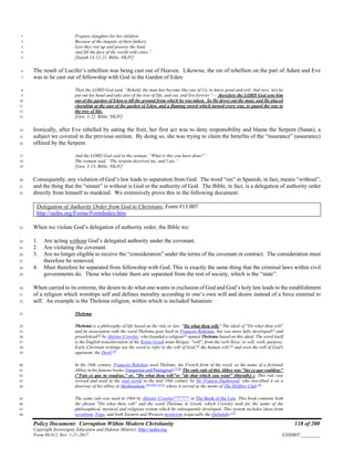 Policy Document: Corruption Within Modern Christianity 118 of 200
Copyright Sovereignty Education and Defense Ministry ,http://sedm.org
Form 08.012, Rev. 1-21-2017 EXHIBIT:________
Prepare slaughter for his children1
Because of the iniquity of their fathers,2
Lest they rise up and possess the land,3
And fill the face of the world with cities.”4
[Isaiah 14:12-21, Bible, NKJV]5
The result of Lucifer’s rebellion was being cast out of Heaven. Likewise, the sin of rebellion on the part of Adam and Eve6
was to be cast out of fellowship with God in the Garden of Eden:7
Then the LORD God said, “Behold, the man has become like one of Us, to know good and evil. And now, lest he8
put out his hand and take also of the tree of life, and eat, and live forever”— therefore the LORD God sent him9
out of the garden of Eden to till the ground from which he was taken. So He drove out the man; and He placed10
cherubim at the east of the garden of Eden, and a flaming sword which turned every way, to guard the way to11
the tree of life.12
[Gen. 3:22, Bible, NKJV]13
Ironically, after Eve rebelled by eating the fruit, her first act was to deny responsibility and blame the Serpent (Satan), a14
subject we covered in the previous section. By doing so, she was trying to claim the benefits of the “insurance” (assurance)15
offered by the Serpent.16
And the LORD God said to the woman, “What is this you have done?”17
The woman said, “The serpent deceived me, and I ate.”18
[Gen. 3:13, Bible, NKJV]19
Consequently, any violation of God’s law leads to separation from God. The word “sin” in Spanish, in fact, means “without”,20
and the thing that the “sinner” is without is God or the authority of God. The Bible, in fact, is a delegation of authority order21
directly from himself to mankind. We extensively prove this in the following document:22
Delegation of Authority Order from God to Christians, Form #13.007
http://sedm.org/Forms/FormIndex.htm
When we violate God’s delegation of authority order, the Bible we:23
1. Are acting without God’s delegated authority under the covenant.24
2. Are violating the covenant.25
3. Are no longer eligible to receive the “consideration” under the terms of the covenant or contract. The consideration must26
therefore be removed.27
4. Must therefore be separated from fellowship with God. This is exactly the same thing that the criminal laws within civil28
governments do. Those who violate them are separated from the rest of society, which is the “state”.29
When carried to its extreme, the desire to do what one wants in exclusion of God and God’s holy law leads to the establishment30
of a religion which worships self and defines morality according to one’s own will and desire instead of a force external to31
self. An example is the Thelema religion, within which is included Satanism:32
Thelema33
Thelema is a philosophy of life based on the rule or law, "Do what thou wilt." The ideal of "Do what thou wilt"34
and its association with the word Thelema goes back to François Rabelais, but was more fully developed[1]
and35
proselytized[2]
by Aleister Crowley, who founded a religion[3]
named Thelema based on this ideal. The word itself36
is the English transliteration of the Koine Greek noun θέλημα: "will", from the verb θέλω: to will, wish, purpose.37
Early Christian writings use the word to refer to the will of God,[4]
the human will,[5]
and even the will of God's38
opponent, the Devil.[6]
39
In the 16th century, François Rabelais used Thélème, the French form of the word, as the name of a fictional40
Abbey in his famous books, Gargantua and Pantagruel.[7][8]
The only rule of this Abbey was "fay çe que vouldras"41
("Fais ce que tu voudras," or, "Do what thou wilt"or "do that which you want" (literally) ). This rule was42
revived and used in the real world in the mid 18th century by Sir Francis Dashwood, who inscribed it on a43
doorway of his abbey at Medmenham,[9][10][11][12]
where it served as the motto of The Hellfire Club.[9]
44
The same rule was used in 1904 by Aleister Crowley[12][13][14]
in The Book of the Law. This book contains both45
the phrase "Do what thou wilt" and the word Thelema in Greek, which Crowley took for the name of the46
philosophical, mystical and religious system which he subsequently developed. This system includes ideas from47
occultism, Yoga, and both Eastern and Western mysticism (especially the Qabalah).[15]
48
 