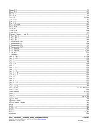 Policy Document: Corruption Within Modern Christianity 12 of 200
Copyright Sovereignty Education and Defense Ministry ,http://sedm.org
Form 08.012, Rev. 1-21-2017 EXHIBIT:________
2 Peter 3:13 ............................................................................................................................................................................ 73
2 Peter 3:16 .......................................................................................................................................................................... 134
2 Sa 11:14............................................................................................................................................................................... 79
2 Sa 11:26............................................................................................................................................................................... 79
2 Sa 12:9......................................................................................................................................................................... 79, 155
2 Sa. 13:15.............................................................................................................................................................................. 67
2 Sa. 13:22.............................................................................................................................................................................. 67
2 Sa. 22:41.............................................................................................................................................................................. 67
2 Sam. 11:14-25 ................................................................................................................................................................... 155
2 Sam. 3:18............................................................................................................................................................................. 37
2 Sam. 6:7............................................................................................................................................................................... 65
2 Sam. 7:14........................................................................................................................................................................... 104
2 Sam. 7:8-9 ........................................................................................................................................................................... 37
2 Samuel Chapters 11 and 12............................................................................................................................................... 155
2 Thess. 2:1-12......................................................................................................................................................................... 2
2 Thess. 2:3-17..................................................................................................................................................................... 197
2 Thess. 2:7-12....................................................................................................................................................................... 48
2 Thessalonians 2:11 .............................................................................................................................................................. 56
2 Thessalonians 2:2 .............................................................................................................................................................. 134
2 Thessalonians 2:3-4............................................................................................................................................................. 56
2 Thessalonians 3:17 ............................................................................................................................................................ 134
2 Tim. 2:15-17.................................................................................................................................................................. 27, 46
2 Tim. 3:16-17.................................................................................................................................................................. 27, 65
2 Tim. 4:2-5.......................................................................................................................................................................... 176
2 Timothy 4:8......................................................................................................................................................................... 56
Acts 10:1-48................................................................................................................................................................... 91, 124
Acts 10:9-16......................................................................................................................................................................... 134
Acts 11 ................................................................................................................................................................................. 134
Acts 13:33 .............................................................................................................................................................................. 82
Acts 13:39 ............................................................................................................................................................................ 135
Acts 15:1 .............................................................................................................................................................................. 133
Acts 15:19-21....................................................................................................................................................................... 133
Acts 15:5 .............................................................................................................................................................................. 133
Acts 16:1-3........................................................................................................................................................................... 137
Acts 17:16–21 ...................................................................................................................................................................... 137
Acts 18:12-16....................................................................................................................................................................... 135
Acts 2:38 .............................................................................................................................................................................. 111
Acts 21:21 ............................................................................................................................................................................ 135
Acts 24:14 ............................................................................................................................................................................ 137
Acts 26:19-20....................................................................................................................................................................... 138
Acts 5 ..................................................................................................................................................................................... 84
Acts 5 and 12.......................................................................................................................................................................... 85
Acts 5:27-29....................................................................................................................................................83, 154, 169, 171
Acts 6:13-14......................................................................................................................................................................... 133
Adam and Eve................................................................................................................................................................ 97, 195
Am. 6:8................................................................................................................................................................................... 67
Amos 3:3................................................................................................................................................................................ 54
Amos 5:15 .................................................................................................................................................................. 63, 70, 72
Apostle Peter .......................................................................................................................................................................... 93
Apostolic Decree.................................................................................................................................................................. 134
Book of Joshua, Chapter 7 ..................................................................................................................................................... 81
Christ...................................................................................................................................................................................... 43
Col. 2:14............................................................................................................................................................................... 108
Col. 2:8-10.............................................................................................................................................................................. 27
Col. 3:6................................................................................................................................................................................... 65
Col. 3:8............................................................................................................................................................................. 65, 66
Colossians 2 ......................................................................................................................................................................... 108
 