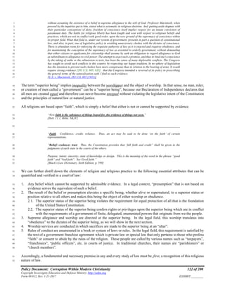 Policy Document: Corruption Within Modern Christianity 122 of 200
Copyright Sovereignty Education and Defense Ministry ,http://sedm.org
Form 08.012, Rev. 1-21-2017 EXHIBIT:________
without assuming the existence of a belief in supreme allegiance to the will of God. Professor Macintosh, when1
pressed by the inquiries put to him, stated what is axiomatic in religious doctrine. And, putting aside dogmas with2
their particular conceptions of deity, freedom of conscience itself implies respect for an innate conviction of3
paramount duty. The battle for religious liberty has been fought and won with respect to religious beliefs and4
practices, which are not in conflict with good order, upon the very ground of the supremacy of conscience within5
its proper field. What that field is, under our system of government, presents in part a question of constitutional6
law, and also, in part, one of legislative policy in avoiding unnecessary clashes with the dictates of conscience.7
There is abundant room for enforcing the requisite authority of law as it is enacted and requires obedience, and8
for maintaining the conception of the supremacy of law as essential to orderly government, without demanding9
that either citizens or applicants for citizenship shall assume by oath an obligation to regard allegiance to God10
as subordinate to allegiance to civil power. The attempt to exact such a promise, and thus to bind one's conscience11
by the taking of oaths or the submission to tests, has been the cause of many deplorable conflicts. The Congress12
has sought to avoid such conflicts in this country by respecting our happy tradition. In no sphere of legislation13
has the intention to prevent such clashes been more conspicuous than in relation to the bearing of arms. It would14
require strong evidence [283 U.S. 605, 635] that the Congress intended a reversal of its policy in prescribing15
the general terms of the naturalization oath. I find no such evidence.16
[U.S. v. Macintosh, 283 U.S. 605 (1931)]17
The term “superior being” implies inequality between the worshipper and the object of worship. In that sense, no man, ruler,18
or creation of men called a “government” can be a “superior being”, because our Declaration of Independence declares that19
all men are created equal and therefore can never become unequal without violating the legislative intent of the Constitution20
and the principles of natural law or natural justice.21
All religions are based upon “faith”, which is simply a belief that either is not or cannot be supported by evidence.22
“Now faith is the substance of things hoped for, the evidence of things not seen.”23
[Heb. 11:1, Bible, NKJV]24
__________________________________________________________________________________________25
“Faith. Confidence; credit; reliance. Thus, an act may be said to be done ‘on the faith’ of certain26
representations.27
“Belief; credence; trust. Thus, the Constitution provides that ‘full faith and credit” shall be given to the28
judgments of each state in the courts of the others.29
Purpose; intent; sincerity; state of knowledge or design. This is the meaning of the word in the phrase “good30
faith” and “bad faith”. See Good faith.”31
[Black’s Law Dictionary, Sixth Edition, p. 599]32
We can further distill down the elements of religion and religious practice to the following essential attributes that can be33
quantified and verified in a court of law:34
1. Any belief which cannot be supported by admissible evidence. In a legal context, “presumption” that is not based on35
evidence serves the equivalent of such a belief.36
2. The result of the belief or presumption elevates a specific being, whether alive or supernatural, to a superior status or37
position relative to all others and makes this being the object of either worship or obedience.38
2.1. The superior status of the superior being violates the requirement for equal protection of all that is the foundation39
of the United States Constitution.40
2.2. The superior status of the superior being confers rights or privileges upon the superior being which are in conflict41
with the requirements of a government of finite, delegated, enumerated powers that originate from we the people.42
3. Supreme allegiance and worship are directed at the superior being. In the legal field, this worship translates into43
“obedience” to the dictates of the superior being, as we will show in the next section.44
4. Worship services are conducted in which sacrifices are made to the superior being at an “altar”.45
5. Rules of conduct are enumerated in a book or system of laws or rules. In the legal field, this requirement is satisfied by46
the text of a government franchise agreement which is private law or special law that only pertains to those who profess47
“faith” or consent to abide by the rules of the religion. These people are called by various names such as “taxpayers”,48
“franchisees”, “public officers”, etc. in courts of justice. In traditional churches, their names are “parishioners” or49
“church members”.50
Accordingly, a fundamental and necessary premise in any and every study of law must be, first, a recognition of this religious51
nature of law.52
 