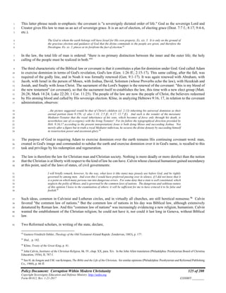 Policy Document: Corruption Within Modern Christianity 125 of 200
Copyright Sovereignty Education and Defense Ministry ,http://sedm.org
Form 08.012, Rev. 1-21-2017 EXHIBIT:________
This latter phrase needs re-emphasis: the covenant is "a sovereignly dictated order of life." God as the sovereign Lord and1
Creator gives His law to man as an act of sovereign grace. It is an act of election, of electing grace (Deut. 7:7 f.; 8:17; 9:4-6,2
etc.).3
The God to whom the earth belongs will have Israel for His own property, Ex. xix. 5. It is only on the ground of4
the gracious election and guidance of God that the divine commands to the people are given, and therefore the5
Decalogue, Ex. xx. 2, places at its forefront the fact of election.92
6
In the law, the total life of man is ordered: "there is no primary distinction between the inner and the outer life; the holy7
calling of the people must be realized in both."93
8
The third characteristic of the Biblical law or covenant is that it constitutes a plan for dominion under God. God called Adam9
to exercise dominion in terms of God's revelation, God's law (Gen. 1:26 ff.; 2:15-17). This same calling, after the fall, was10
required of the godly line, and in Noah it was formally renewed (Gen. 9:1-17). It was again renewed with Abraham, with11
Jacob, with Israel in the person of Moses, with Joshua, David, Solomon (whose Proverbs echo the law), with Hezekiah and12
Josiah, and finally with Jesus Christ. The sacrament of the Lord's Supper is the renewal of the covenant: "this is my blood of13
the new testament" (or covenant), so that the sacrament itself re-establishes the law, this time with a new elect group (Matt.14
26:28; Mark 14:24; Luke 22:20; 1 Cor. 11:25). The people of the law are now the people of Christ, the believers redeemed15
by His atoning blood and called by His sovereign election. Kline, in analyzing Hebrews 9:16, 17, in relation to the covenant16
administration, observes:17
...the picture suggested would be that of Christ's children (cf. 2:13) inheriting his universal dominion as their18
eternal portion (note 9:15b; cf. also 1:14; 2:5 ff.; 6:17; 11:7 ff.). And such is the wonder of the messianic19
Mediator-Testator that the royal inheritance of his sons, which becomes of force only through his death, is20
nevertheless one of co-regency with the living Testator! For (to follow the typographical direction provided by21
Heb. 9:16,17 according to the present interpretation) Jesus is both dying Moses and succeeding Joshua. Not22
merely after a figure but in truth a royal Mediator redivivus, he secures the divine dynasty by succeeding himself23
in resurrection power and ascension glory.94
24
The purpose of God in requiring Adam to exercise dominion over the earth remains His continuing covenant word: man,25
created in God's image and commanded to subdue the earth and exercise dominion over it in God's name, is recalled to this26
task and privilege by his redemption and regeneration.27
The law is therefore the law for Christian man and Christian society. Nothing is more deadly or more derelict than the notion28
that the Christian is at liberty with respect to the kind of law he can have. Calvin whose classical humanism gained ascendancy29
at this point, said of the laws of states, of civil governments:30
I will briefly remark, however, by the way, what laws it (the state) may piously use before God, and be rightly31
governed by among men. And even this I would have preferred passing over in silence, if I did not know that it32
is a point on which many persons run into dangerous errors. For some deny that a state is well constituted, which33
neglects the polity of Moses, and is governed by the common laws of nations. The dangerous and seditious nature34
of this opinion I leave to the examination of others; it will be sufficient for me to have evinced it to be false and35
foolish.95
36
Such ideas, common in Calvinist and Lutheran circles, and in virtually all churches, are still heretical nonsense.96
Calvin37
favored "the common law of nations." But the common law of nations in his day was Biblical law, although extensively38
denatured by Roman law. And this "common law of nations" was increasingly evidencing a new religion, humanism. Calvin39
wanted the establishment of the Christian religion; he could not have it, nor could it last long in Geneva, without Biblical40
law.41
Two Reformed scholars, in writing of the state, declare,42
92
Gustave Friedrich Oehler, Theology of the Old Testament (Grand Rapids: Zondervan, 1883), p. 177.
93
Ibid., p. 182.
94
Kline, Treaty of the Great King, p. 41.
95
John Calvin, Institutes of the Christian Religion, bk. IV, chap. XX, para. Xiv. In the John Allen translation (Philadelphia: Presbyterian Board of Christina
Education, 1936), II, 787 f.
96
See H. de Jongste and J.M. van Krimpen, The Bible and the Life of the Christian, for similar opinions (Philadelphia: Presbyterian and Reformed Publishing
Co., 1968), p. 66 ff.
 