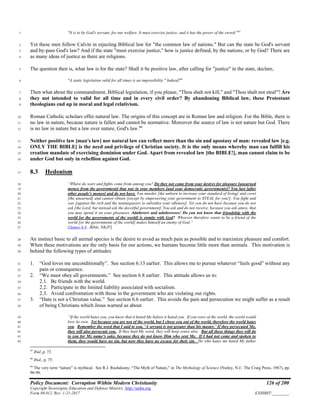 Policy Document: Corruption Within Modern Christianity 126 of 200
Copyright Sovereignty Education and Defense Ministry ,http://sedm.org
Form 08.012, Rev. 1-21-2017 EXHIBIT:________
"It is to be God's servant, for our welfare. It must exercise justice, and it has the power of the sword."97
1
Yet these men follow Calvin in rejecting Biblical law for "the common law of nations." But can the state be God's servant2
and by-pass God's law? And if the state "must exercise justice," how is justice defined, by the nations, or by God? There are3
as many ideas of justice as there are religions.4
The question then is, what law is for the state? Shall it be positive law, after calling for "justice" in the state, declare,5
"A static legislation valid for all times is an impossibility." Indeed!98
6
Then what about the commandment, Biblical legislation, if you please, "Thou shalt not kill," and "Thou shalt not steal"? Are7
they not intended to valid for all time and in every civil order? By abandoning Biblical law, these Protestant8
theologians end up in moral and legal relativism.9
Roman Catholic scholars offer natural law. The origins of this concept are in Roman law and religion. For the Bible, there is10
no law in nature, because nature is fallen and cannot be normative. Moreover the source of law is not nature but God. There11
is no law in nature but a law over nature, God's law.99
12
Neither positive law [man's law] nor natural law can reflect more than the sin and apostasy of man: revealed law [e.g.13
ONLY THE BIBLE] is the need and privilege of Christian society. It is the only means whereby man can fulfill his14
creation mandate of exercising dominion under God. Apart from revealed law [the BIBLE!], man cannot claim to be15
under God but only in rebellion against God.16
8.3 Hedonism17
“Where do wars and fights come from among you? Do they not come from your desires for pleasure [unearned18
money from the government] that war in your members [and your democratic governments]? You lust [after19
other people's money] and do not have. You murder [the unborn to increase your standard of living] and covet20
[the unearned] and cannot obtain [except by empowering your government to STEAL for you!]. You fight and21
war [against the rich and the nontaxpayers to subsidize your idleness]. Yet you do not have because you do not22
ask [the Lord, but instead ask the deceitful government]. You ask and do not receive, because you ask amiss, that23
you may spend it on your pleasures. Adulterers and adulteresses! Do you not know that friendship with the24
world [or the governments of the world] is enmity with God? Whoever therefore wants to be a friend of the25
world [or the governments of the world] makes himself an enemy of God.”26
[James 4:4 , Bible, NKJV]27
An instinct basic to all animal species is the desire to avoid as much pain as possible and to maximize pleasure and comfort.28
When these motivations are the only basis for our actions, we humans become little more than animals. This motivation is29
behind the following types of attitudes:30
1. “God loves me unconditionally”. See section 6.13 earlier. This allows me to pursue whatever “feels good” without any31
pain or consequence.32
2. “We must obey all governments.” See section 6.8 earlier. This attitude allows us to:33
2.1. Be friends with the world.34
2.2. Participate in the limited liability associated with socialism.35
2.3. Avoid confrontation with those in the government who are violating our rights.36
3. “Hate is not a Christian value.” See section 6.6 earlier. This avoids the pain and persecution we might suffer as a result37
of being Christians which Jesus warned us about.38
“If the world hates you, you know that it hated Me before it hated you. If you were of the world, the world would39
love its own. Yet because you are not of the world, but I chose you out of the world, therefore the world hates40
you. Remember the word that I said to you, ‘A servant is not greater than his master.’ If they persecuted Me,41
they will also persecute you. If they kept My word, they will keep yours also. But all these things they will do42
to you for My name’s sake, because they do not know Him who sent Me. If I had not come and spoken to43
them, they would have no sin, but now they have no excuse for their sin. He who hates me hated My father44
97
Ibid.,p. 73.
98
Ibid., p. 75.
99
The very term “nature” is mythical. See R.J. Rushdoony, “The Myth of Nature,” in The Mythology of Science (Nutley, N.J.: The Craig Press, 1967), pp.
96-98.
 