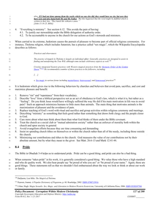 Policy Document: Corruption Within Modern Christianity 127 of 200
Copyright Sovereignty Education and Defense Ministry ,http://sedm.org
Form 08.012, Rev. 1-21-2017 EXHIBIT:________
also. If I had not done among them the works which no one else did, they would have no sin; but now they1
have seen and also hated both Me and My Father. But this happened that the word might be fulfilled which is2
written in their law, ‘They hated Me without a cause.’”3
[John 15:18-25, Bible]4
4. “Everything is ministry”. See section 6.12. This avoids the pain of having:5
4.1. To justify our stewardship under the Bible delegation of authority order.6
4.2. To be accountable to anyone in the church for our actions as God’s stewards and ministers.7
When carried to its extreme, hedonism causes the pursuit of pleasure to become part of official religious ceremonies. For8
instance, Thelema religion, which includes Satanism, has a practice called “sex magic”, which the Wikipedia Encyclopedia9
describes as follows:10
Practices and observances11
The practice of magick in Thelema is largely an individual affair. Generally, practices are designed to assist in12
finding and manifesting the True Will, although some include celebratory aspects as well.100
13
Crowley integrated Eastern practices with Western magical practices from the Hermetic Order of the Golden14
Dawn.101[67]
He recommended a number of these practices to his followers, including:15
[. . .]16
o Sex magic in various forms including masturbatory, heterosexual, and homosexual practices102
17
It is hedonism which gives rise to the following behaviors by churches and believers that avoid pain, sacrifice, and cost and18
maximize pleasure and benefit:19
1. Remove “sin” and “repentance” from their vocabulary.20
2. Describe “love” from a biblical perspective not as an act of obedience to God’s law, which is what it is, but rather as a21
“feeling”. Do you think Jesus would have willingly suffered the way He did if his main motivation in life was to avoid22
pain? Such an approach minimizes humans to little more than animals. The main thing that motivates animals is the23
maximization of pleasure and the avoidance of pain.24
3. Replace teaching of God’s word with ritual and sacrifice and group activities within religious ceremony and meetings.25
4. Describing “ministry” as something that feels good rather than something that draws both clergy and the people closer26
to God.27
5. Care more about what men think about them than what God thinks of them under the Bible covenant.28
6. Treat the church as a social club or “mutual admiration society” rather than an enforcer of morality both within the29
church and upon society in general.30
7. Avoid evangelism efforts because they are time consuming and demanding.31
8. Insist on spending church tithes on themselves or within the church rather than all of the needy, including those outside32
the church.33
9. Minimizing our contributions and tithes to the church. God measures the value of our contributions not by their34
absolute amount, but by what they mean to the giver. See Matt. 26:6-13 and Mark 12:41-44.35
8.4 Pride36
The Bible in Obadiah 3-4 helps us to understand pride. Pride can be a good thing, and pride can also be a bad thing.37
When someone “takes pride” in his work, it is generally considered a good thing. We value those who have a high standard38
and who do quality work. We also hear people say “be proud of who you are” or “be proud of your name.” Again, these are39
good things. These statements tell us that we shouldn’t feel embarrassed about the way we look or think or about our work40
or family.41
100
DuQuette, Lon Milo. The Magick of Thelema
101
Pearson, Joanne. A Popular Dictionary of Paganism, p. 44. Routledge, 2002. ISBN 0700715916.
102
Urban, Hugh. Magia Sexualis: Sex, Magic, and Liberation in Modern Western Esotericism. University of California Press, 2006. ISBN 0520247760
 